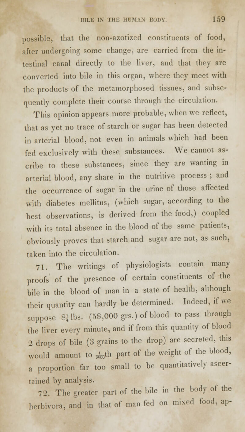 possible, that the non-azotized constituents of food, after undergoing some change, are carried from the in- testinal canal directly to the liver, and that they are converted into bile in this organ, where they meet with the products of the metamorphosed tissues, and subse- quently complete their course through the circulation. This opinion appears more probable, when we reflect, that as yet no trace of starch or sugar has been detected in arterial blood, not even in animals which had been fed exclusively with these substances. We cannot as- cribe to these substances, since they are wanting in arterial blood, any share in the nutritive process ; and the occurrence of sugar in the urine of those affected with diabetes mellitus, (which sugar, according to the best observations, is derived from the food,) coupled with its total absence in the blood of the same patients, obviously proves that starch and sugar are not, as such, taken into the circulation. 71. The writings of physiologists contain many proofs of the presence of certain constituents of the bile in the blood of man in a state of health, although their quantity can hardly be determined. Indeed, if we suppose 81 lbs. (58,000 grs.) of blood to pass through the liver every minute, and if from this quantity of blood 2 drops of bile (3 grains to the drop) are secreted, this would amount to ^th part of the weight of the blood, a proportion far too small to be quantitatively ascer- tained by analysis. 72. The greater part of the bile in the body of the herbivora, and in that of man fed on mixed food, ap-