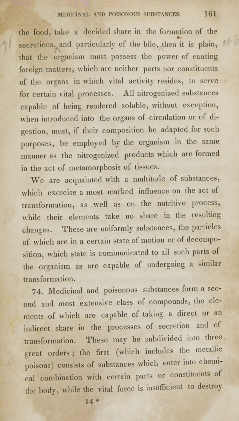 the food, take a decided share in the formation of the secretions,.and particularly of the bile, then it is plain, that the organism must possess the power of causing foreign matters, which are neither parts nor constituents of the organs in which vital activity resides, to serve for certain vital processes. All nitrogenized substances capable of being rendered soluble, without exception, when introduced into the organs of circulation or of di- gestion, must, if their composition be adapted for such purposes, be employed by the organism in the same manner as the nitrogenized products which are formed in the act of metamorphosis of tissues. We are acquainted with a multitude of substances, which exercise a most marked influence on the act of transformation, as well as on the nutritive process, while their elements take no share in the resulting changes. These are uniformly substances, the particles of which are in a certain state of motion or of decompo- sition, which state is communicated to all such parts of the organism as are capable of undergoing a similar transformation. 74. Medicinal and poisonous substances form a sec- ond and most extensive class of compounds, the ele- ments of which are capable of taking a direct or an indirect share in the processes of secretion and of transformation. These may be subdivided into three great orders ; the first (which includes the metallic poisons) consists of substances which enter into chemi- cal combination with certain parts or constituents of the body, while the vital force is insufficient to destroy 14*