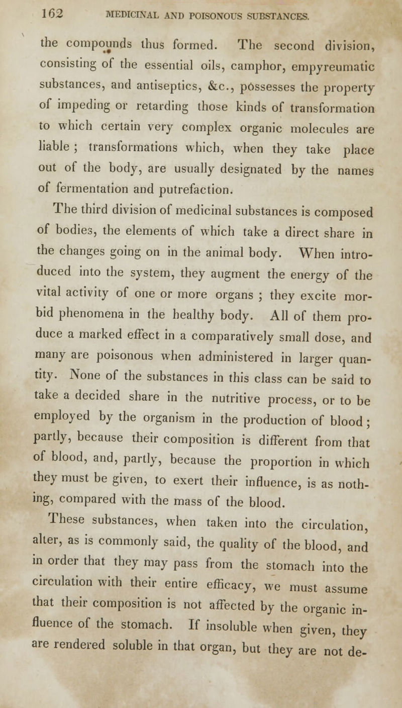 the compounds thus formed. The second division, consisting of the essential oils, camphor, empyreumatic substances, and antiseptics, &c, possesses the property of impeding or retarding those kinds of transformation to which certain very complex organic molecules are liable ; transformations which, when they take place out of the body, are usually designated by the names of fermentation and putrefaction. The third division of medicinal substances is composed of bodies, the elements of which take a direct share in the changes going on in the animal body. When intro- duced into the system, they augment the energy of the vital activity of one or more organs ; they excite mor- bid phenomena in the healthy body. All of them pro- duce a marked effect in a comparatively small dose, and many are poisonous when administered in larger quan- tity. None of the substances in this class can be said to take a decided share in the nutritive process, or to be employed by the organism in the production of blood; partly, because their composition is different from that of blood, and, partly, because the proportion in which they must be given, to exert their influence, is as noth- ing, compared with the mass of the blood. These substances, when taken into the circulation, alter, as is commonly said, the quality of the blood, and in order that they may pass from the stomach into the circulation with their entire efficacy, we must assume that their composition is not affected by the organic in- fluence of the stomach. If insoluble when given, they are rendered soluble in that organ, but they are not de-