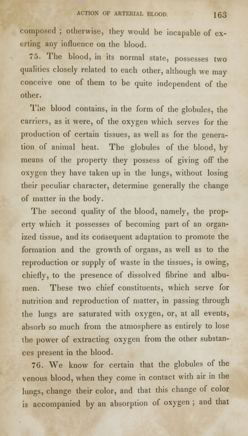 composed ; otherwise, they would be incapable of ex- erting any influence on the blood. 75. The blood, in its normal state, possesses two qualities closely related to each other, although we may conceive one of them to be quite independent of the other. The blood contains, in the form of the globules, the carriers, as it were, of the oxygen which serves for the production of certain tissues, as well as for the genera- tion of animal heat. The globules of the blood, by means of the property they possess of giving off the oxygen they have taken up in the lungs, without losing their peculiar character, determine generally the change of matter in the body. The second quality of the blood, namely, the prop- erty which it possesses of becoming part of an organ- ized tissue, and its consequent adaptation to promote the formation and the growth of organs, as well as to the reproduction or supply of waste in the tissues, is owing, chiefly, to the presence of dissolved fibrine and albu- men. These two chief constituents, which serve for nutrition and reproduction of matter, in passing through the lungs are saturated with oxygen, or, at all events, absorb so much from the atmosphere as entirely to lose the power of extracting oxygen from the other substan- ces present in the blood. 7G. We know for certain that the globules of the venous blood, when they come in contact with air in the lungs, change their color, and that this change of color is accompanied by an absorption of oxygen ; and that