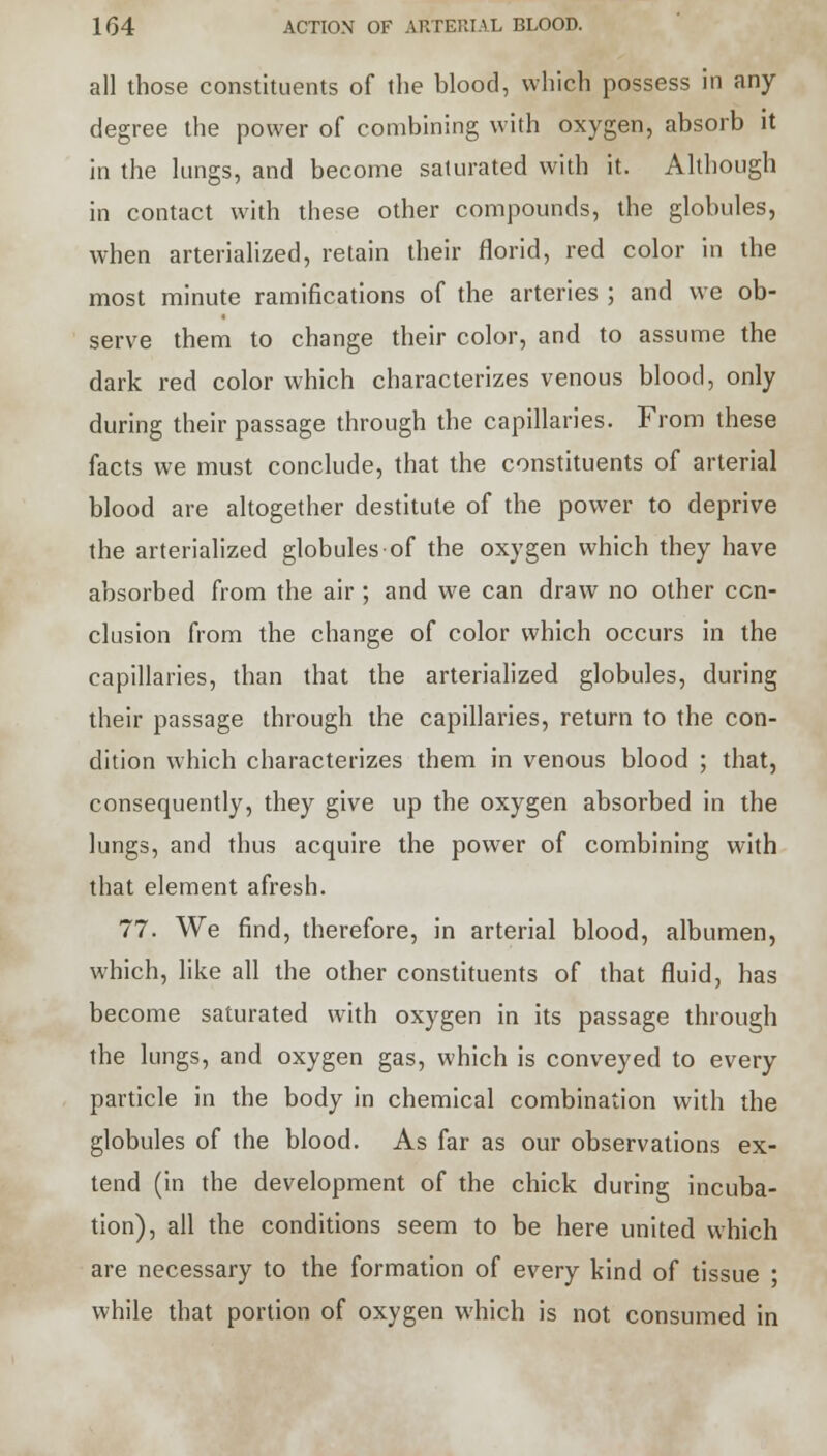 all those constituents of the blood, which possess in any degree the power of combining with oxygen, absorb it in the lungs, and become saturated with it. Although in contact with these other compounds, the globules, when arterialized, retain their florid, red color in the most minute ramifications of the arteries ; and we ob- serve them to change their color, and to assume the dark red color which characterizes venous blood, only during their passage through the capillaries. From these facts we must conclude, that the constituents of arterial blood are altogether destitute of the power to deprive the arterialized globules of the oxygen which they have absorbed from the air ; and we can draw no other con- clusion from the change of color which occurs in the capillaries, than that the arterialized globules, during their passage through the capillaries, return to the con- dition which characterizes them in venous blood ; that, consequently, they give up the oxygen absorbed in the lungs, and thus acquire the power of combining with that element afresh. 77. We find, therefore, in arterial blood, albumen, which, like all the other constituents of that fluid, has become saturated with oxygen in its passage through the lungs, and oxygen gas, which is conveyed to every particle in the body in chemical combination with the globules of the blood. As far as our observations ex- tend (in the development of the chick during incuba- tion), all the conditions seem to be here united which are necessary to the formation of every kind of tissue • while that portion of oxygen which is not consumed in
