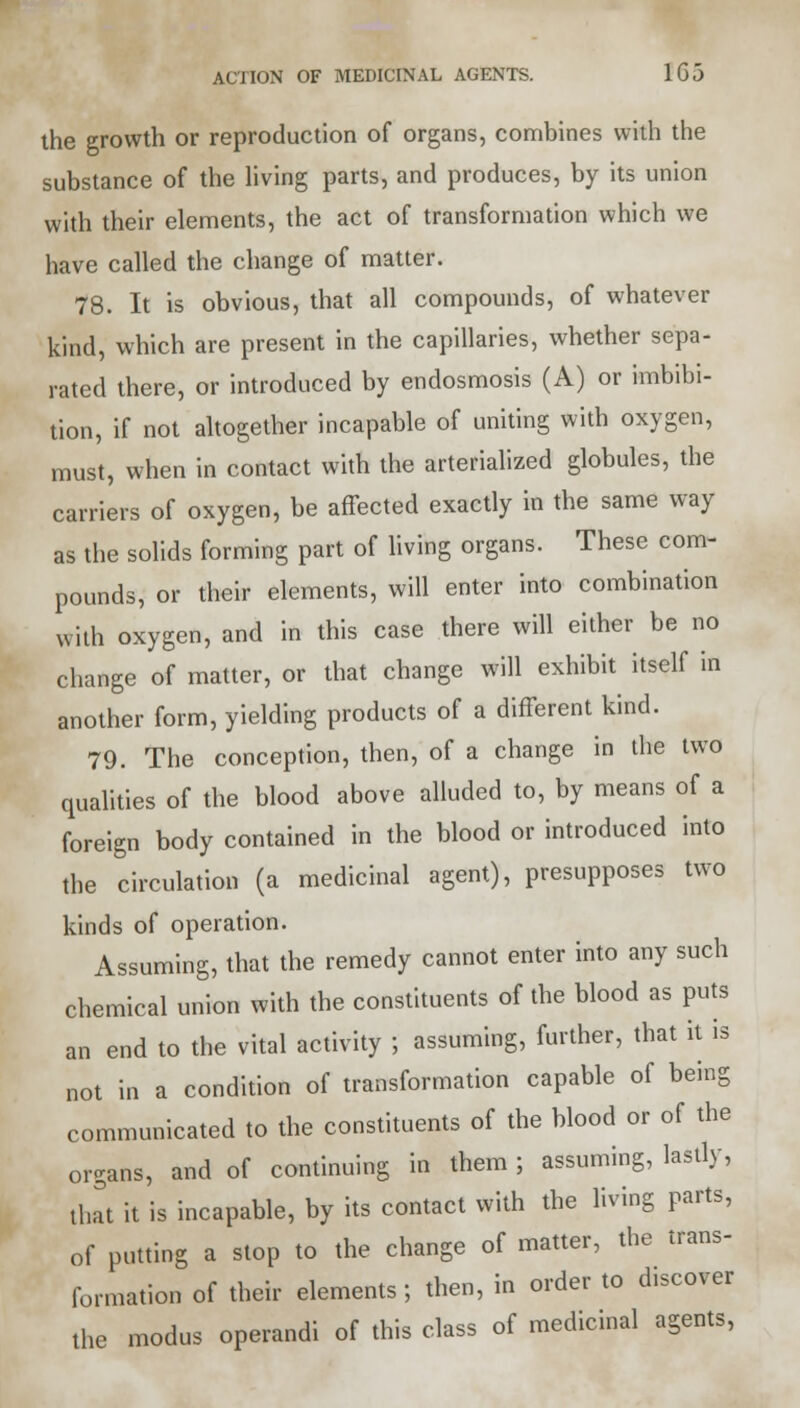 the growth or reproduction of organs, combines with the substance of the living parts, and produces, by its union with their elements, the act of transformation which we have called the change of matter. 78. It is obvious, that all compounds, of whatever kind, which are present in the capillaries, whether sepa- rated there, or introduced by endosmosis (A) or imbibi- tion, if not altogether incapable of uniting with oxygen, must, when in contact with the arterialized globules, the carriers of oxygen, be affected exactly in the same way as the solids forming part of living organs. These com- pounds, or their elements, will enter into combination With oxygen, and in this case there will either be no change of matter, or that change will exhibit itself in another form, yielding products of a different kind. 79. The conception, then, of a change in the two qualities of the blood above alluded to, by means of a foreign body contained in the blood or introduced into the circulation (a medicinal agent), presupposes two kinds of operation. Assuming, that the remedy cannot enter into any such chemical union with the constituents of the blood as puts an end to the vital activity ; assuming, further, that it is not in a condition of transformation capable of being communicated to the constituents of the blood or of the organs, and of continuing in them ; assuming, lastly, that it is incapable, by its contact with the living parts, of putting a stop to the change of matter, the trans- formation of their elements; then, in order to discover the modus operandi of this class of medicinal agents,