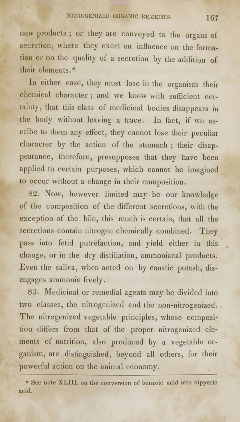 new products ; or they are conveyed to the organs of secretion, where they exert an influence on the forma- tion or on the quality of a secretion by the addition of their elements.* In either case, they must lose in the organism their chemical character; and we know with sufficient cer- tainty, that this class of medicinal bodies disappears in the body without leaving a trace. In fact, if we as- cribe to them any effect, they cannot lose their peculiar character by the action of the stomach ; their disap- pearance, therefore, presupposes that they have been applied to certain purposes, which cannot be imagined to occur without a change in their composition. 82. Now, however limited may be our knowledge of the composition of the different secretions, with the exception of the bile, this much is certain, that all the secretions contain nitrogen chemically combined. They pass into fetid putrefaction, and yield either in this change, or in the dry distillation, ammoniacal products. Even the saliva, when acted on by caustic potash, dis- engages ammonia freely. 83. Medicinal or remedial agents may be divided into two classes, the nitrogenized and the non-nitrogenized. The nitrogenized vegetable principles, whose composi- tion differs from that of the proper nitrogenized ele- ments of nutrition, also produced by a vegetable or- ganism, are distinguished, beyond all others, for their powerful action on the animal economy. * See note XLIII. on the conversion of benzoic acid into hippuric acid.