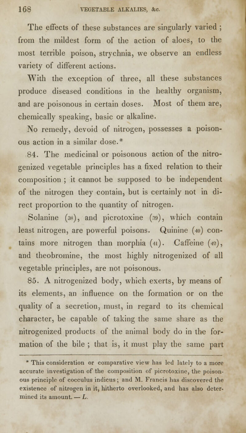 The effects of these substances are singularly varied ; from the mildest form of the action of aloes, to the most terrible poison, strychnia, we observe an endless variety of different actions. With the exception of three, all these substances produce diseased conditions in the healthy organism, and are poisonous in certain doses. Most of them are, chemically speaking, basic or alkaline. No remedy, devoid of nitrogen, possesses a poison- ous action in a similar dose.* 84. The medicinal or poisonous action of the nitro- genized vegetable principles has a fixed relation to their composition ; it cannot be supposed to be independent of the nitrogen they contain, but is certainly not in di- rect proportion to the quantity of nitrogen. Solanine (38), and picrotoxine (.39), which contain least nitrogen, are powerful poisons. Quinine (40) con- tains more nitrogen than morphia (41). Caffeine (42), and theobromine, the most highly nitrogenized of all vegetable principles, are not poisonous. 85. A nitrogenized body, which exerts, by means of its elements, an influence on the formation or on the quality of a secretion, must, in regard to its chemical character, be capable of taking the same share as the nitrogenized products of the animal body do in the for- mation of the bile ; that is, it must play the same part * This consideration or comparative view has led lately to a more accurate investigation of the composition of picrotoxine, the poison- ous principle of cocculus indicus; and M. Francis has discovered the existence of nitrogen in it, hitherto overlooked, and has also deter- mined its amount. — L.