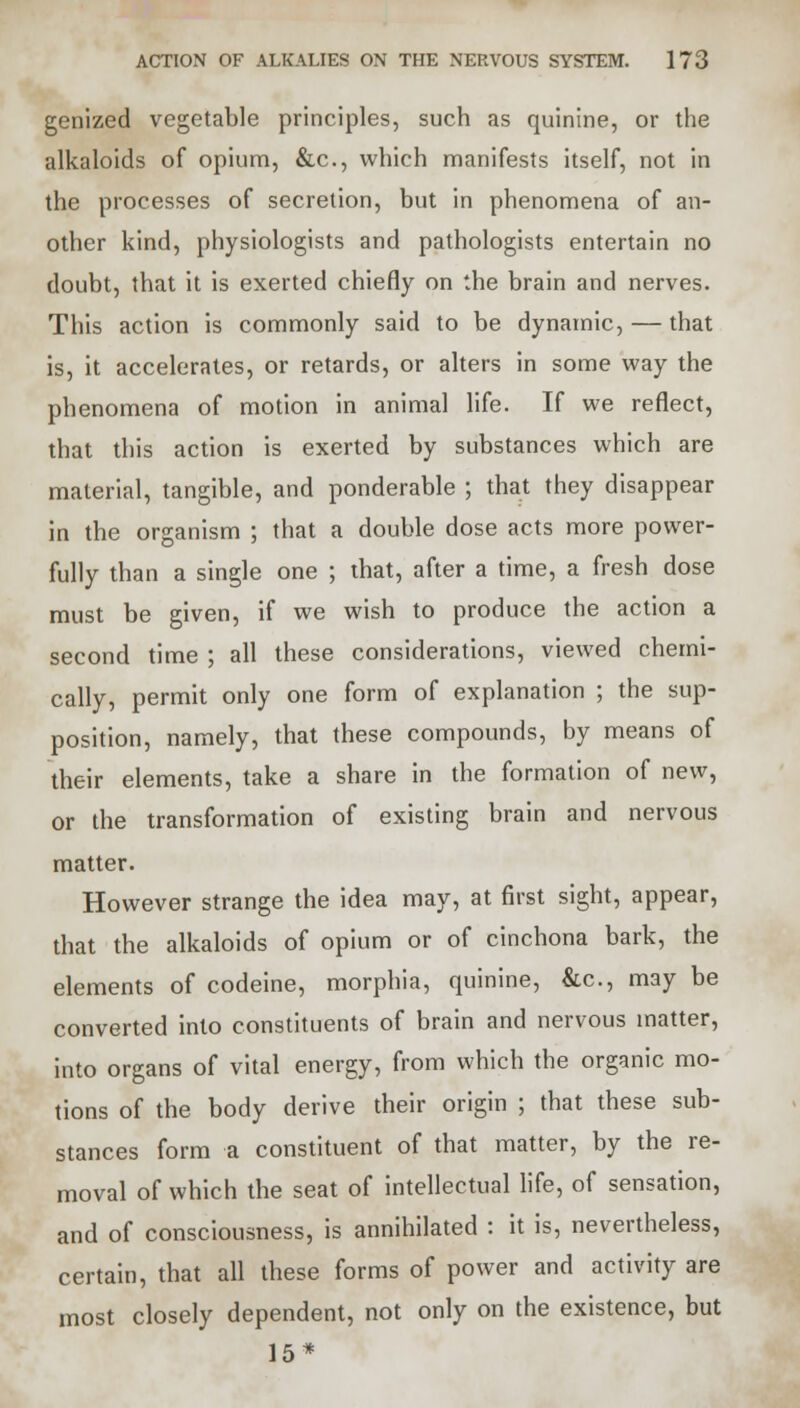 genized vegetable principles, such as quinine, or the alkaloids of opium, &c, which manifests itself, not in the processes of secretion, but in phenomena of an- other kind, physiologists and pathologists entertain no doubt, that it is exerted chiefly on the brain and nerves. This action is commonly said to be dynamic, — that is, it accelerates, or retards, or alters in some way the phenomena of motion in animal life. If we reflect, that this action is exerted by substances which are material, tangible, and ponderable ; that they disappear in the organism ; that a double dose acts more power- fully than a single one ; that, after a time, a fresh dose must be given, if we wish to produce the action a second time ; all these considerations, viewed chemi- cally, permit only one form of explanation ; the sup- position, namely, that these compounds, by means of their elements, take a share in the formation of new, or the transformation of existing brain and nervous matter. However strange the idea may, at first sight, appear, that the alkaloids of opium or of cinchona bark, the elements of codeine, morphia, quinine, &c, may be converted into constituents of brain and nervous matter, into organs of vital energy, from which the organic mo- tions of the body derive their origin ; that these sub- stances form a constituent of that matter, by the re- moval of which the seat of intellectual life, of sensation, and of consciousness, is annihilated : it is, nevertheless, certain, that all these forms of power and activity are most closely dependent, not only on the existence, but 15*