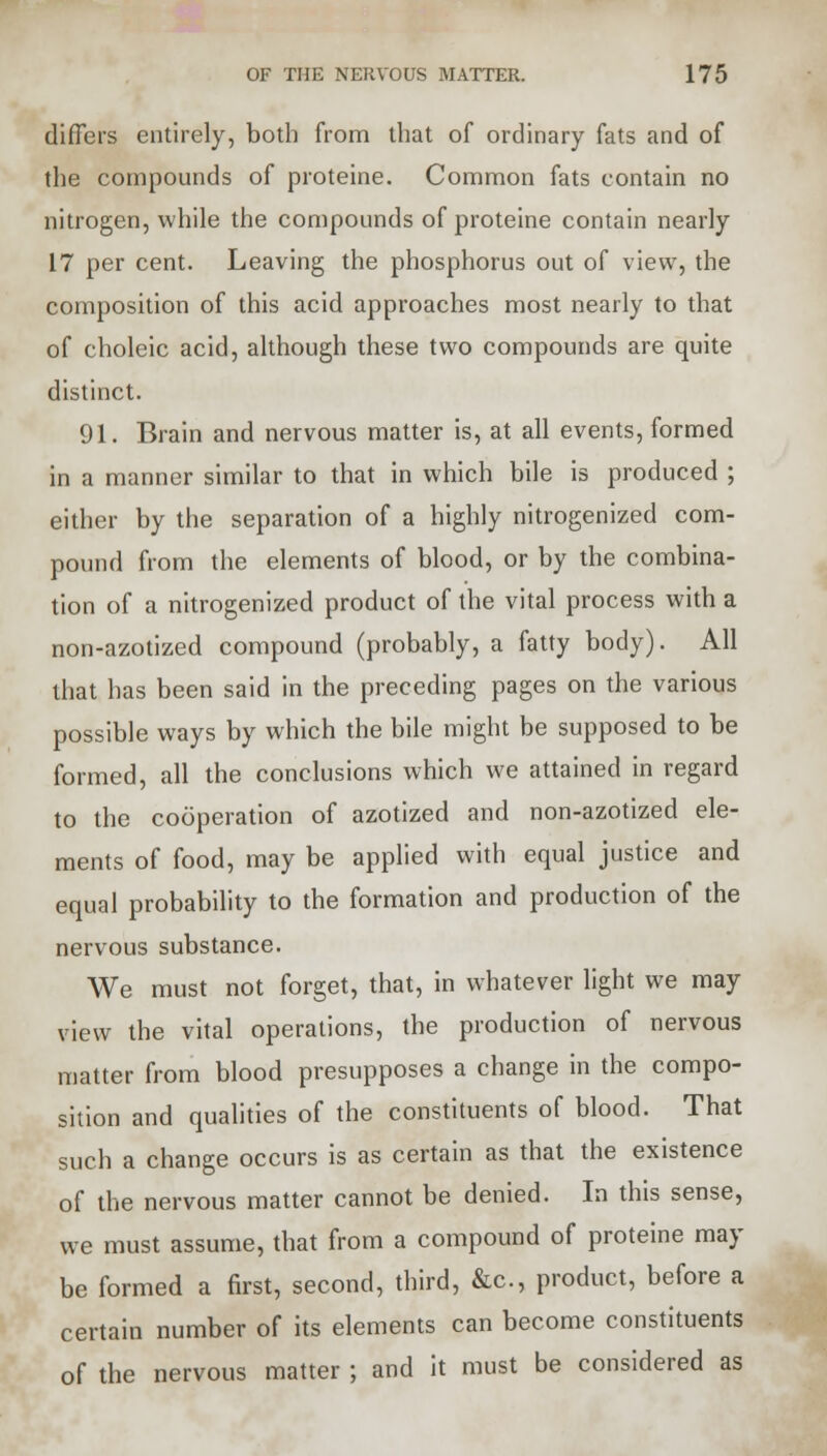 differs entirely, both from that of ordinary fats and of the compounds of proteine. Common fats contain no nitrogen, while the compounds of proteine contain nearly 17 per cent. Leaving the phosphorus out of view, the composition of this acid approaches most nearly to that of choleic acid, although these two compounds are quite distinct. 91. Brain and nervous matter is, at all events, formed in a manner similar to that in which bile is produced ; either by the separation of a highly nitrogenized com- pound from the elements of blood, or by the combina- tion of a nitrogenized product of the vital process with a non-azotized compound (probably, a fatty body). All that has been said in the preceding pages on the various possible ways by which the bile might be supposed to be formed, all the conclusions which we attained in regard to the cooperation of azotized and non-azotized ele- ments of food, may be applied with equal justice and equal probability to the formation and production of the nervous substance. We must not forget, that, in whatever light we may view the vital operations, the production of nervous matter from blood presupposes a change in the compo- sition and qualities of the constituents of blood. That such a change occurs is as certain as that the existence of the nervous matter cannot be denied. In this sense, we must assume, that from a compound of proteine may be formed a first, second, third, &c, product, before a certain number of its elements can become constituents of the nervous matter ; and it must be considered as
