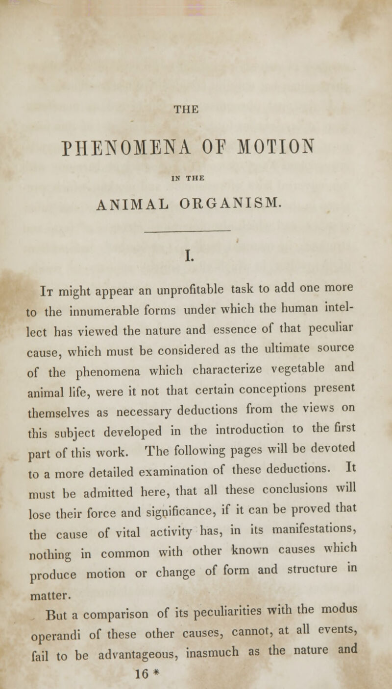 THE PHENOMENA OE MOTION IN THE ANIMAL ORGANISM. I. It might appear an unprofitable task to add one more to the innumerable forms under which the human intel- lect has viewed the nature and essence of that peculiar cause, which must be considered as the ultimate source of the phenomena which characterize vegetable and animal life, were it not that certain conceptions present themselves as necessary deductions from the views on this subject developed in the introduction to the first part of this work. The following pages will be devoted to a more detailed examination of these deductions. It must be admitted here, that all these conclusions will lose their force and significance, if it can be proved that the cause of vital activity has, in its manifestations, nothing in common with other known causes which produce motion or change of form and structure in matter. But a comparison of its peculiarities with the modus operandi of these other causes, cannot, at all events, fail to be advantageous, inasmuch as the nature and 16*
