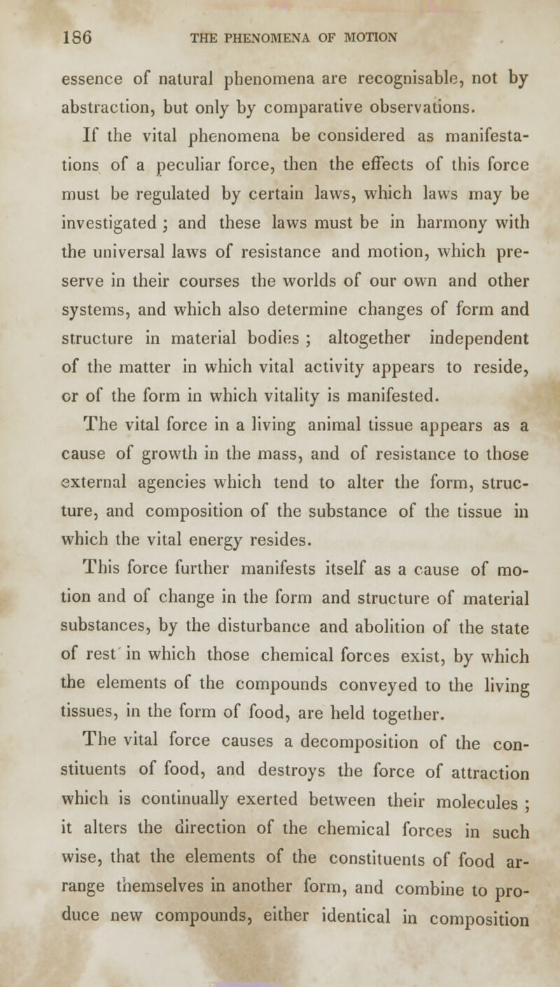 essence of natural phenomena are recognisable, not by abstraction, but only by comparative observations. If the vital phenomena be considered as manifesta- tions of a peculiar force, then the effects of this force must be regulated by certain laws, which laws may be investigated ; and these laws must be in harmony with the universal laws of resistance and motion, which pre- serve in their courses the worlds of our own and other systems, and which also determine changes of form and structure in material bodies ; altogether independent of the matter in which vital activity appears to reside, or of the form in which vitality is manifested. The vital force in a living animal tissue appears as a cause of growth in the mass, and of resistance to those external agencies which tend to alter the form, struc- ture, and composition of the substance of the tissue in which the vital energy resides. This force further manifests itself as a cause of mo- tion and of change in the form and structure of material substances, by the disturbance and abolition of the state of rest in which those chemical forces exist, by which the elements of the compounds conveyed to the living tissues, in the form of food, are held together. The vital force causes a decomposition of the con- stituents of food, and destroys the force of attraction which is continually exerted between their molecules ■ it alters the direction of the chemical forces in such wise, that the elements of the constituents of food ar- range themselves in another form, and combine to pro- duce new compounds, either identical in composition