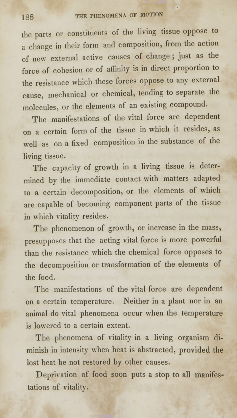 the parts or constituents of the living tissue oppose to a change in their form and composition, from the action of new external active causes of change ; just as the force of cohesion or of affinity is in direct proportion to the resistance which these forces oppose to any external cause, mechanical or chemical, tending to separate the molecules, or the elements of an existing compound. The manifestations of the vital force are dependent on a certain form of the tissue in which it resides, as well as on a fixed composition in the substance of the living tissue. The capacity of growth in a living tissue is deter- mined by the immediate contact with matters adapted to a certain decomposition, or the elements of which are capable of becoming component parts of the tissue in which vitality resides. The phenomenon of growth, or increase in the mass, presupposes that the acting vital force is more powerful than the resistance which the chemical force opposes to the decomposition or transformation of the elements of the food. The manifestations of the vital force are dependent on a certain temperature. Neither in a plant nor in an animal do vital phenomena occur when the temperature is lowered to a certain extent. The phenomena of vitality in a living organism di- minish in intensity when heat is abstracted, provided the lost heat be not restored by other causes. Deprivation of food soon puts a stop to all manifes- tations of vitality.