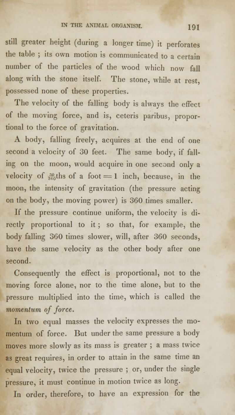 still greater height (during a longer time) it perforates the table ; its own motion is communicated to a certain number of the particles of the wood which now fall along with the stone itself. The stone, while at rest, possessed none of these properties. The velocity of the falling body is always the effect of the moving force, and is, ceteris paribus, propor- tional to the force of gravitation. A body, falling freely, acquires at the end of one second a velocity of 30 feet. The same body, if fall- ing on the moon, would acquire in one second only a velocity of 33cD0ths of a foot = 1 inch, because, in the moon, the intensity of gravitation (the pressure acting on the body, the moving power) is 360 times smaller. If the pressure continue uniform, the velocity is di- rectly proportional to it ; so that, for example, the body falling 360 times slower, will, after 360 seconds, have the same velocity as the other body after one second. Consequently the effect is proportional, not to the moving force alone, nor to the time alone, but to the pressure multiplied into the time, which is called the momentum of force. In two equal masses the velocity expresses the mo- mentum of force. But under the same pressure a body moves more slowly as its mass is greater ; a mass twice as great requires, in order to attain in the same time an equal velocity, twice the pressure ; or, under the single pressure, it must continue in motion twice as long. In order, therefore, to have an expression for the