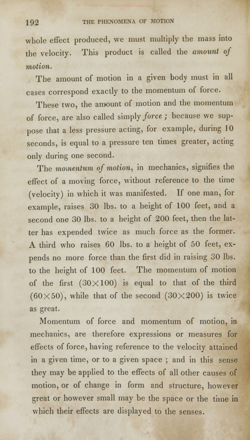 whole effect produced, we must multiply the mass into the velocity. This product is called the amount of motion. The amount of motion in a given body must in all cases correspond exactly to the momentum of force. These two, the amount of motion and the momentum of force, are also called simply force ; because we sup- pose that a less pressure acting, for example, during 10 seconds, is equal to a pressure ten times greater, acting only during one second. The momentum of motion, in mechanics, signifies the effect of a moving force, without reference to the time (velocity) in which it was manifested. If one man, for example, raises 30 lbs. to a height of 100 feet, and a second one 30 lbs. to a height of 200 feet, then the lat- ter has expended twice as much force as the former. A third who raises 60 lbs. to a height of 50 feet, ex- pends no more force than the first did in raising 30 lbs. to the height of 100 feet. The momentum of motion of the first (30X100) is equal to that of the third (60X50), while that of the second (30X200) is twice as great. Momentum of force and momentum of motion, in mechanics, are therefore expressions or measures for effects of force, having reference to the velocity attained in a given time, or to a given space ; and in this sense they may be applied to the effects of all other causes of motion, or of change in form and structure, however great or however small may be the space or the time in which their effects are displayed to the senses.