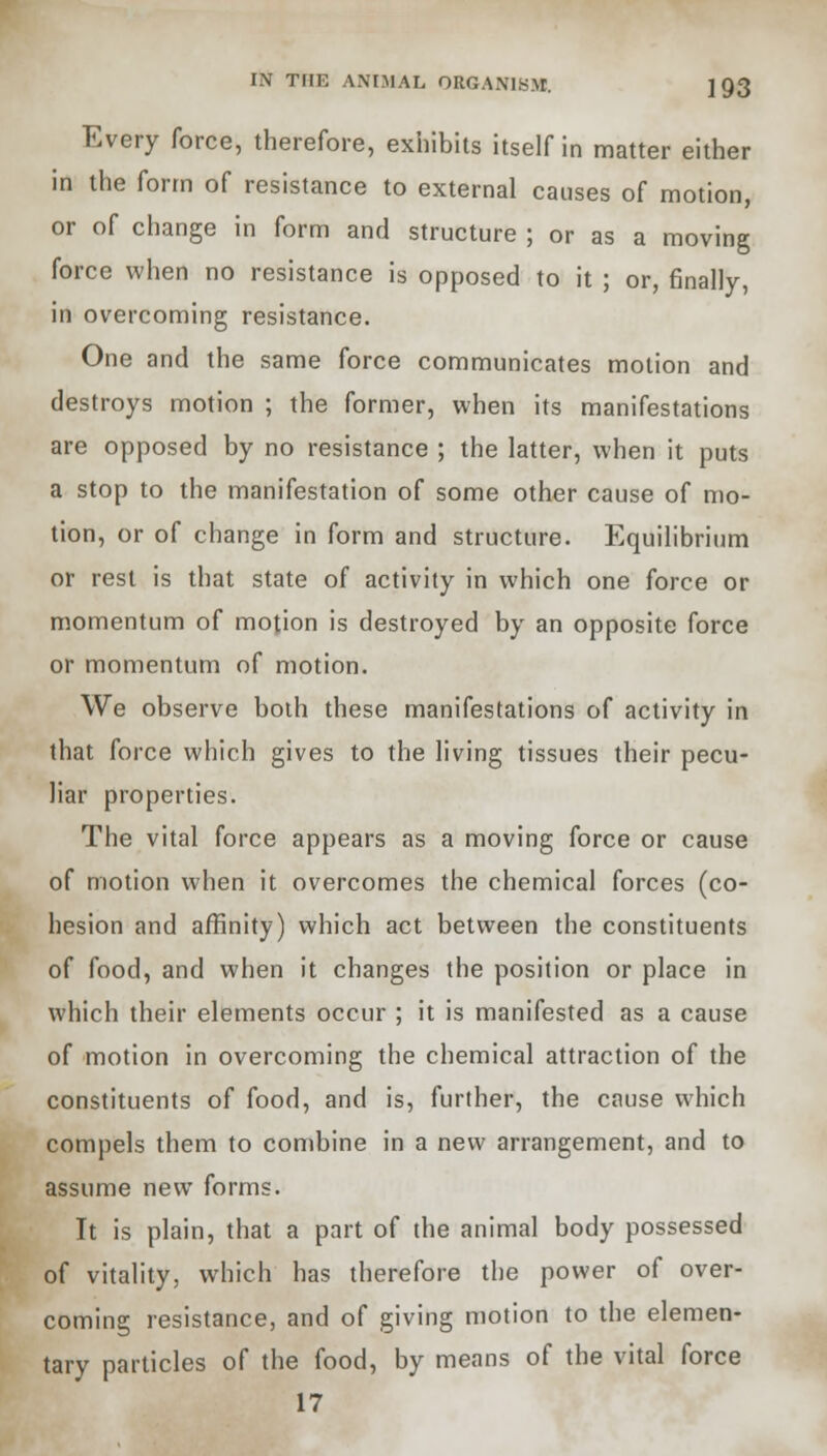 Every force, therefore, exhibits itself in matter either in the form of resistance to external causes of motion, or of change in form and structure ; or as a moving force when no resistance is opposed to it ; or, finally, in overcoming resistance. One and the same force communicates motion and destroys motion ; the former, when its manifestations are opposed by no resistance ; the latter, when it puts a stop to the manifestation of some other cause of mo- tion, or of change in form and structure. Equilibrium or rest is that state of activity in which one force or momentum of motion is destroyed by an opposite force or momentum of motion. We observe both these manifestations of activity in that force which gives to the living tissues their pecu- liar properties. The vital force appears as a moving force or cause of motion when it overcomes the chemical forces (co- hesion and affinity) which act between the constituents of food, and when it changes the position or place in which their elements occur ; it is manifested as a cause of motion in overcoming the chemical attraction of the constituents of food, and is, further, the cause which compels them to combine in a new arrangement, and to assume new forms. It is plain, that a part of the animal body possessed of vitality, which has therefore the power of over- coming resistance, and of giving motion to the elemen- tary particles of the food, by means of the vital force 17