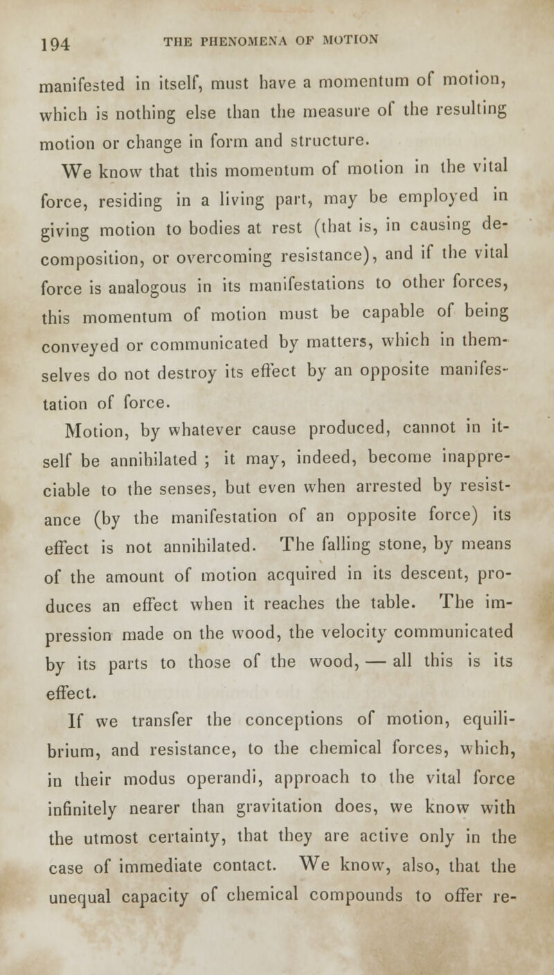 manifested in itself, must have a momentum of motion, which is nothing else than the measure of the resulting motion or change in form and structure. We know that this momentum of motion in the vital force, residing in a living part, may be employed in giving motion to bodies at rest (that is, in causing de- composition, or overcoming resistance), and if the vital force is analogous in its manifestations to other forces, this momentum of motion must be capable of being conveyed or communicated by matters, which in them- selves do not destroy its effect by an opposite manifes- tation of force. Motion, by whatever cause produced, cannot in it- self be annihilated ; it may, indeed, become inappre- ciable to the senses, but even when arrested by resist- ance (by the manifestation of an opposite force) its effect is not annihilated. The falling stone, by means of the amount of motion acquired in its descent, pro- duces an effect when it reaches the table. The im- pression made on the wood, the velocity communicated by its parts to those of the wood, — all this is its effect. If we transfer the conceptions of motion, equili- brium, and resistance, to the chemical forces, which, in their modus operandi, approach to the vital force infinitely nearer than gravitation does, we know with the utmost certainty, that they are active only in the case of immediate contact. We know, also, that the unequal capacity of chemical compounds to offer re-