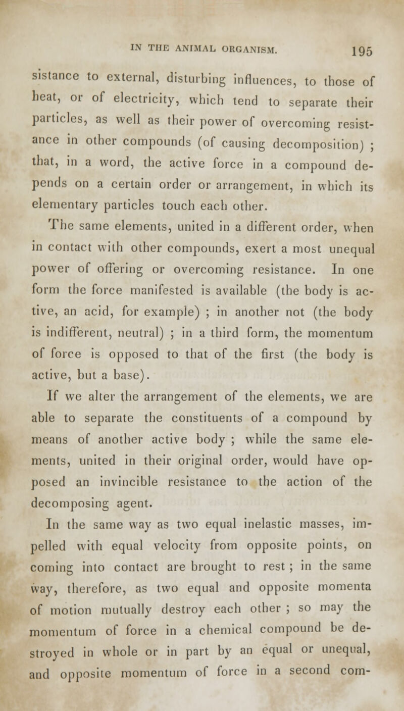 sistance to external, disturbing influences, to those of heat, or of electricity, which tend to separate their particles, as well as their power of overcoming resist- ance in other compounds (of causing decomposition) ; that, in a word, the active force in a compound de- pends on a certain order or arrangement, in which its elementary particles touch each other. The same elements, united in a different order, when in contact with other compounds, exert a most unequal power of offering or overcoming resistance. In one form the force manifested is available (the body is ac- tive, an acid, for example) ; in another not (the body is indifferent, neutral) ; in a third form, the momentum of force is opposed to that of the first (the body is active, but a base). If we alter the arrangement of the elements, we are able to separate the constituents of a compound by means of another active body ; while the same ele- ments, united in their original order, would have op- posed an invincible resistance to the action of the decomposing agent. In the same way as two equal inelastic masses, im- pelled with equal velocity from opposite points, on coming into contact are brought to rest ; in the same way, therefore, as two equal and opposite momenta of motion mutually destroy each other ; so may the momentum of force in a chemical compound be de- stroyed in whole or in part by an equal or unequal, and opposite momentum of force in a second com-