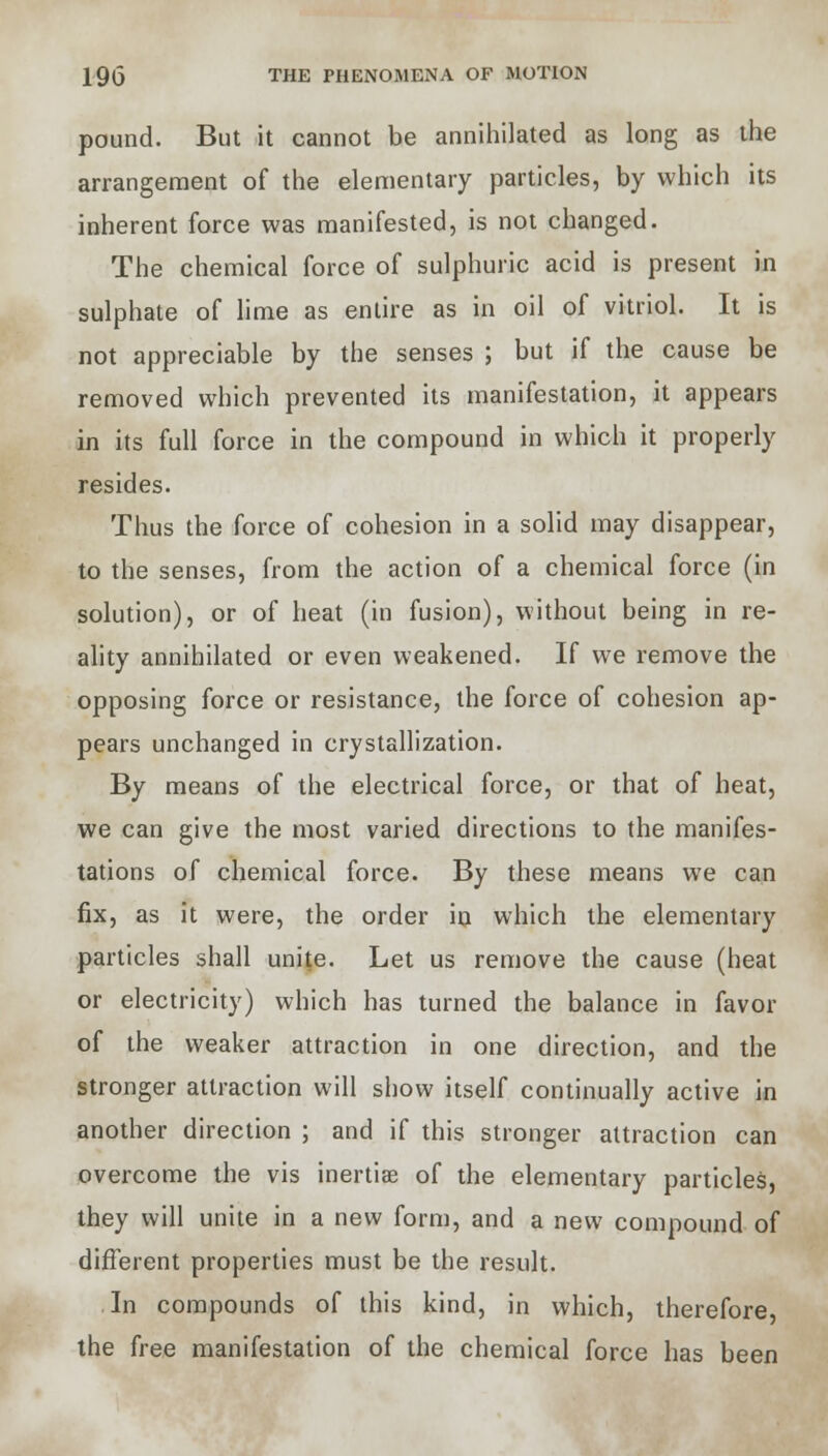 pound. But it cannot be annihilated as long as the arrangement of the elementary particles, by which its inherent force was manifested, is not changed. The chemical force of sulphuric acid is present in sulphate of lime as entire as in oil of vitriol. It is not appreciable by the senses ; but if the cause be removed which prevented its manifestation, it appears in its full force in the compound in which it properly resides. Thus the force of cohesion in a solid may disappear, to the senses, from the action of a chemical force (in solution), or of heat (in fusion), without being in re- ality annihilated or even weakened. If we remove the opposing force or resistance, the force of cohesion ap- pears unchanged in crystallization. By means of the electrical force, or that of heat, we can give the most varied directions to the manifes- tations of chemical force. By these means we can fix, as it were, the order in which the elementary particles shall unite. Let us remove the cause (heat or electricity) which has turned the balance in favor of the weaker attraction in one direction, and the stronger attraction will show itself continually active in another direction ; and if this stronger attraction can overcome the vis inertiae of the elementary particles, they will unite in a new form, and a new compound of different properties must be the result. In compounds of this kind, in which, therefore, the free manifestation of the chemical force has been