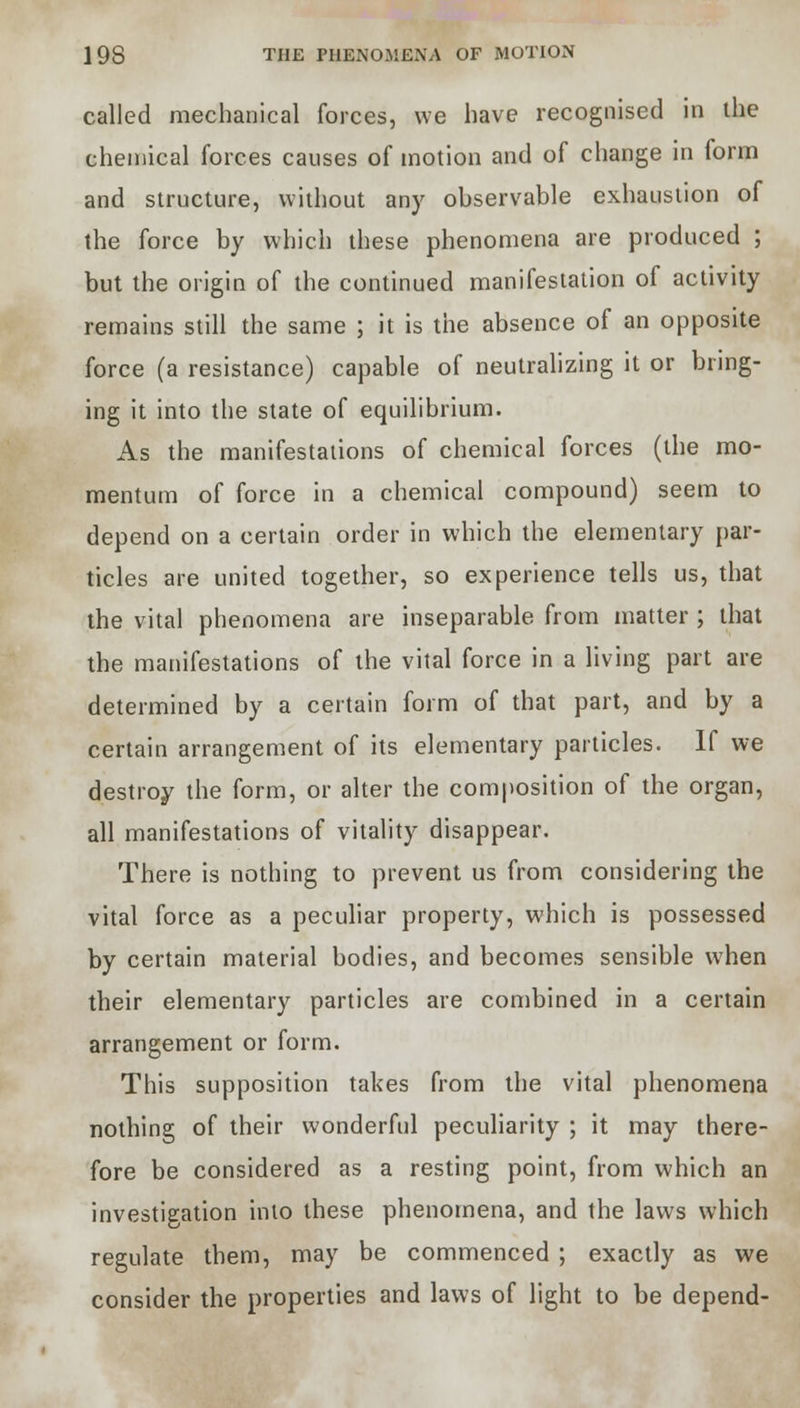 called mechanical forces, we have recognised in the chemical forces causes of motion and of change in form and structure, without any observable exhaustion of the force by which these phenomena are produced ; but the origin of the continued manifestation of activity remains still the same ; it is the absence of an opposite force (a resistance) capable of neutralizing it or bring- ing it into the state of equilibrium. As the manifestations of chemical forces (the mo- mentum of force in a chemical compound) seem to depend on a certain order in which the elementary par- ticles are united together, so experience tells us, that the vital phenomena are inseparable from matter ; that the manifestations of the vital force in a living part are determined by a certain form of that part, and by a certain arrangement of its elementary particles. If we destroy the form, or alter the composition of the organ, all manifestations of vitality disappear. There is nothing to prevent us from considering the vital force as a peculiar property, which is possessed by certain material bodies, and becomes sensible when their elementary particles are combined in a certain arrangement or form. This supposition takes from the vital phenomena nothing of their wonderful peculiarity ; it may there- fore be considered as a resting point, from which an investigation into these phenomena, and the laws which regulate them, may be commenced ; exactly as we consider the properties and laws of light to be depend-