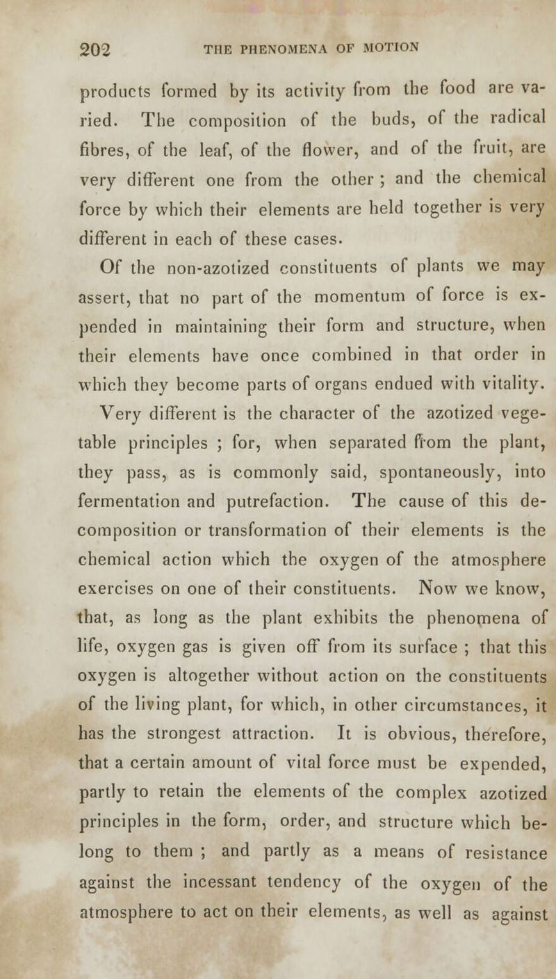 products formed by its activity from the food are va- ried. The composition of the buds, of the radical fibres, of the leaf, of the flower, and of the fruit, are very different one from the other ; and the chemical force by which their elements are held together is very different in each of these cases. Of the non-azotized constituents of plants we may assert, that no part of the momentum of force is ex- pended in maintaining their form and structure, when their elements have once combined in that order in which they become parts of organs endued with vitality. Very different is the character of the azotized vege- table principles ; for, when separated from the plant, they pass, as is commonly said, spontaneously, into fermentation and putrefaction. The cause of this de- composition or transformation of their elements is the chemical action which the oxygen of the atmosphere exercises on one of their constituents. Now we know, that, as long as the plant exhibits the phenomena of life, oxygen gas is given off from its surface ; that this oxygen is altogether without action on the constituents of the living plant, for which, in other circumstances, it has the strongest attraction. It is obvious, therefore, that a certain amount of vital force must be expended, partly to retain the elements of the complex azotized principles in the form, order, and structure which be- long to them ; and partly as a means of resistance against the incessant tendency of the oxygen of the atmosphere to act on their elements, as well as against