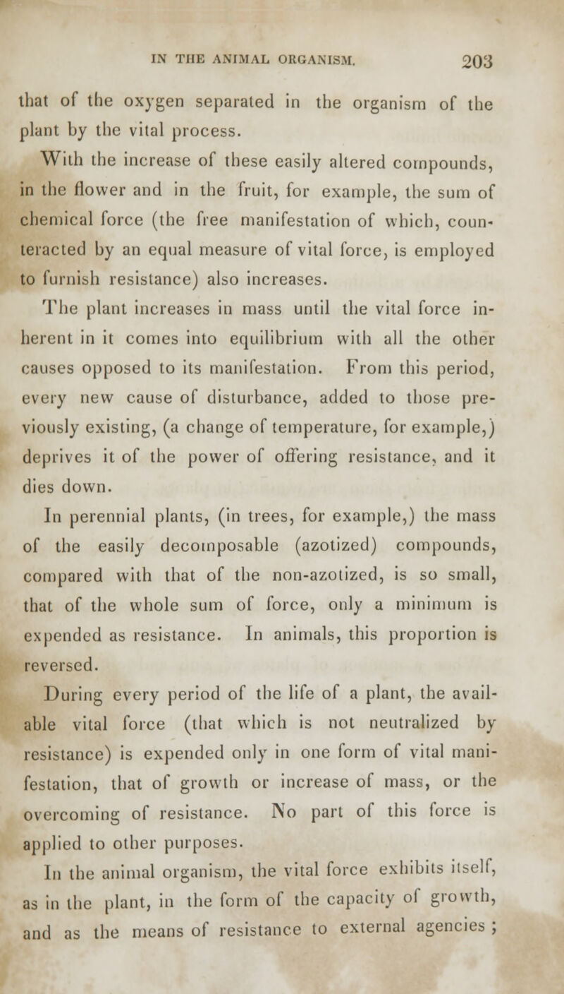 that of the oxygen separated in the organism of the plant by the vital process. With the increase of these easily altered compounds, in the flower and in the fruit, for example, the sum of chemical force (the free manifestation of which, coun- teracted by an equal measure of vital force, is employed to furnish resistance) also increases. The plant increases in mass until the vital force in- herent in it comes into equilibrium with all the other causes opposed to its manifestation. From this period, every new cause of disturbance, added to those pre- viously existing, (a change of temperature, for example,) deprives it of the power of offering resistance, and it dies down. In perennial plants, (in trees, for example,) the mass of the easily decomposable (azotized) compounds, compared with that of the non-azotized, is so small, that of the whole sum of force, only a minimum is expended as resistance. In animals, this proportion is reversed. During every period of the life of a plant, the avail- able vital force (that which is not neutralized by resistance) is expended only in one form of vital mani- festation, that of growth or increase of mass, or the overcoming of resistance. No part of this force is applied to other purposes. In the animal organism, the vital force exhibits itself, as in the plant, in the form of the capacity of growth, and as the means of resistance to external agencies ;