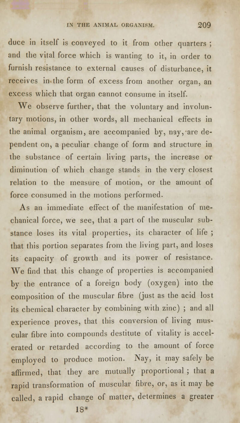 duce in itself is conveyed to it from other quarters ; and the vital force which is wanting to it, in order to furnish resistance to external causes of disturbance, it receives in-the form of excess from another organ, an excess which that organ cannot consume in itself. We observe further, that the voluntary and involun- tary motions, in other words, all mechanical effects in the animal organism, are accompanied by, nay, are de- pendent on, a peculiar change of form and structure in the substance of certain living parts, the increase or diminution of which change stands in the very closest relation to the measure of motion, or the amount of force consumed in the motions performed. As an immediate effect of the manifestation of me- chanical force, we see, that a part of the muscular sub- stance loses its vital properties, its character of life ; that this portion separates from the living part, and loses its capacity of growth and its power of resistance. We find that this change of properties is accompanied by the entrance of a foreign body (oxygen) into the composition of the muscular fibre (just as the acid lost its chemical character by combining with zinc) ; and all experience proves, that this conversion of living mus- cular fibre into compounds destitute of vitality is accel- erated or retarded according to the amount of force employed to produce motion. Nay, it may safely be affirmed, that they are mutually proportional ; that a rapid transformation of muscular fibre, or, as it may be called, a rapid change of matter, determines a greater 18*