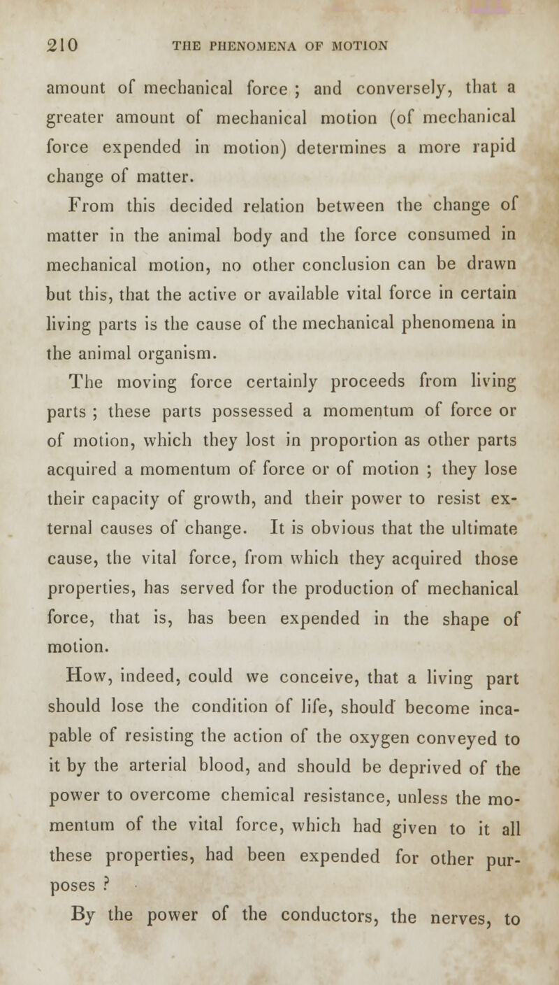 amount of mechanical force ; and conversely, that a greater amount of mechanical motion (of mechanical force expended in motion) determines a more rapid change of matter. From this decided relation between the change of matter in the animal body and the force consumed in mechanical motion, no other conclusion can be drawn but this, that the active or available vital force in certain living parts is the cause of the mechanical phenomena in the animal organism. The moving force certainly proceeds from living parts ; these parts possessed a momentum of force or of motion, which they lost in proportion as other parts acquired a momentum of force or of motion ; they lose their capacity of growth, and their power to resist ex- ternal causes of change. It is obvious that the ultimate cause, the vital force, from which they acquired those properties, has served for the production of mechanical force, that is, has been expended in the shape of motion. How, indeed, could we conceive, that a living part should lose the condition of life, should' become inca- pable of resisting the action of the oxygen conveyed to it by the arterial blood, and should be deprived of the power to overcome chemical resistance, unless the mo- mentum of the vital force, which had given to it all these properties, had been expended for other pur- poses ? By the power of the conductors, the nerves, to