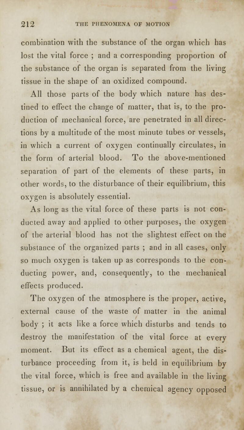 combination with the substance of the organ which has lost the vital force ; and a corresponding proportion of the substance of the organ is separated from the living tissue in the shape of an oxidized compound. All those parts of the body which nature has des- tined to effect the change of matter, that is, to the pro- duction of mechanical force, are penetrated in all direc- tions by a multitude of the most minute tubes or vessels, in which a current of oxygen continually circulates, in the form of arterial blood. To the above-mentioned separation of part of the elements of these parts, in other words, to the disturbance of their equilibrium, this oxygen is absolutely essential. As long as the vital force of these parts is not con- ducted away and applied to other purposes, the oxygen of the arterial blood has not the slightest effect on the substance of the organized parts ; and in all cases, only so much oxygen is taken up as corresponds to the con- ducting power, and, consequently, to the mechanical effects produced. The oxygen of the atmosphere is the proper, active, external cause of the waste of matter in the animal body ; it acts like a force which disturbs and tends to destroy the manifestation of the vital force at every moment. But its effect as a chemical agent, the dis- turbance proceeding from it, is held in equilibrium by the vital force, which is free and available in the living tissue, or is annihilated by a chemical agency opposed