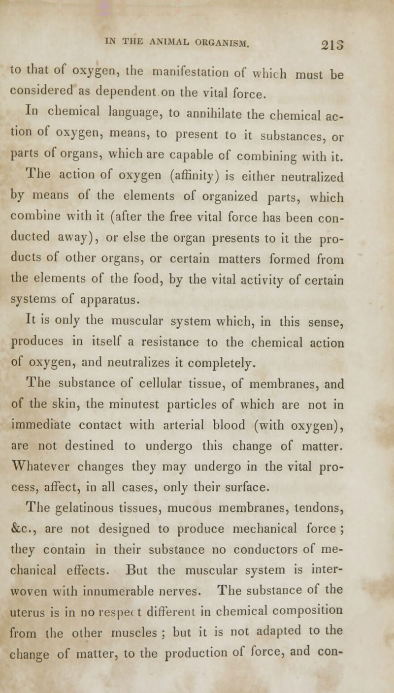 to that of oxygen, the manifestation of which must be considered as dependent on the vital force. In chemical language, to annihilate the chemical ac- tion of oxygen, means, to present to it substances, or parts of organs, which are capable of combining with it. The action of oxygen (affinity) is either neutralized by means of the elements of organized parts, which combine with it (after the free vital force has been con- ducted away), or else the organ presents to it the pro- ducts of other organs, or certain matters formed from the elements of the food, by the vital activity of certain systems of apparatus. It is only the muscular system which, in this sense, produces in itself a resistance to the chemical action of oxygen, and neutralizes it completely. The substance of cellular tissue, of membranes, and of the skin, the minutest particles of which are not in immediate contact with arterial blood (with oxygen), are not destined to undergo this change of matter. Whatever changes they may undergo in the vital pro- cess, affect, in all cases, only their surface. The gelatinous tissues, mucous membranes, tendons, &c, are not designed to produce mechanical force ; they contain in their substance no conductors of me- chanical effects. But the muscular system is inter- woven with innumerable nerves. The substance of the uterus is in no respec t different in chemical composition from the other muscles ; but it is not adapted to the change of matter, to the production of force, and con-