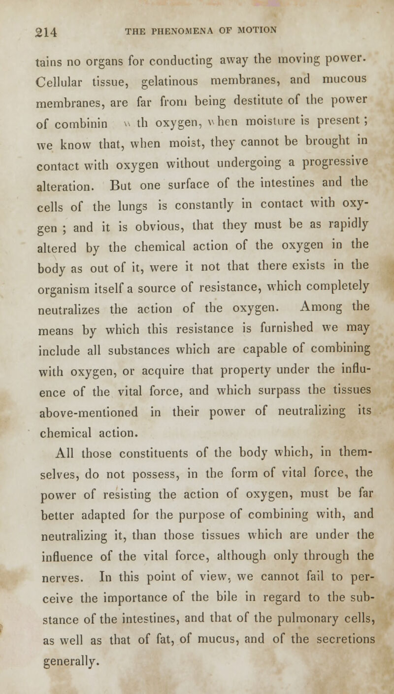 tains no organs for conducting away the moving power. Cellular tissue, gelatinous membranes, and mucous membranes, are far from being destitute of the power of combinin w th oxygen, vhcn moisture is present; we know that, when moist, they cannot be brought in contact with oxygen without undergoing a progressive alteration. But one surface of the intestines and the cells of the lungs is constantly in contact with oxy- gen ; and it is obvious, that they must be as rapidly altered by the chemical action of the oxygen in the body as out of it, were it not that there exists in the organism itself a source of resistance, which completely neutralizes the action of the oxygen. Among the means by which this resistance is furnished we may include all substances which are capable of combining with oxygen, or acquire that property under the influ- ence of the vital force, and which surpass the tissues above-mentioned in their power of neutralizing its chemical action. All those constituents of the body which, in them- selves, do not possess, in the form of vital force, the power of resisting the action of oxygen, must be far better adapted for the purpose of combining with, and neutralizing it, than those tissues which are under the influence of the vital force, although only through the nerves. In this point of view, we cannot fail to per- ceive the importance of the bile in regard to the sub- stance of the intestines, and that of the pulmonary cells, as well as that of fat, of mucus, and of the secretions generally.