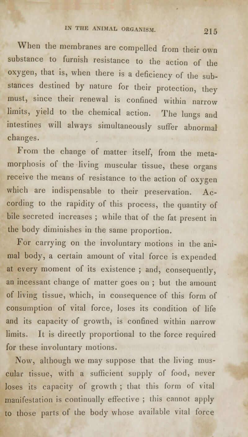When the membranes are compelled from their own substance to furnish resistance to the action of the oxygen, that is, when there is a deficiency of the sub- stances destined by nature for their protection, they must, since their renewal is confined within narrow limits, yield to the chemical action. The lungs and intestines will always simultaneously suffer abnormal changes. From the change of matter itself, from the meta- morphosis of the living muscular tissue, these organs receive the means of resistance to the action of oxygen which are indispensable to their preservation. Ac- cording to the rapidity of this process, the quantity of bile secreted increases ; while that of the fat present in the body diminishes in the same proportion. For carrying on the involuntary motions in the ani- mal body, a certain amount of vital force is expended at every moment of its existence ; and, consequently, an incessant change of matter goes on ; but the amount of living tissue, which, in consequence of this form of consumption of vital force, loses its condition of life and its capacity of growth, is confined within narrow limits. It is directly proportional to the force required for these involuntary motions. Now, although we may suppose that the living mus- cular tissue, with a sufficient supply of food, never loses its capacity of growth ; that this form of vital manifestation is continually effective ; this cannot apply to those parts of the body whose available vital force