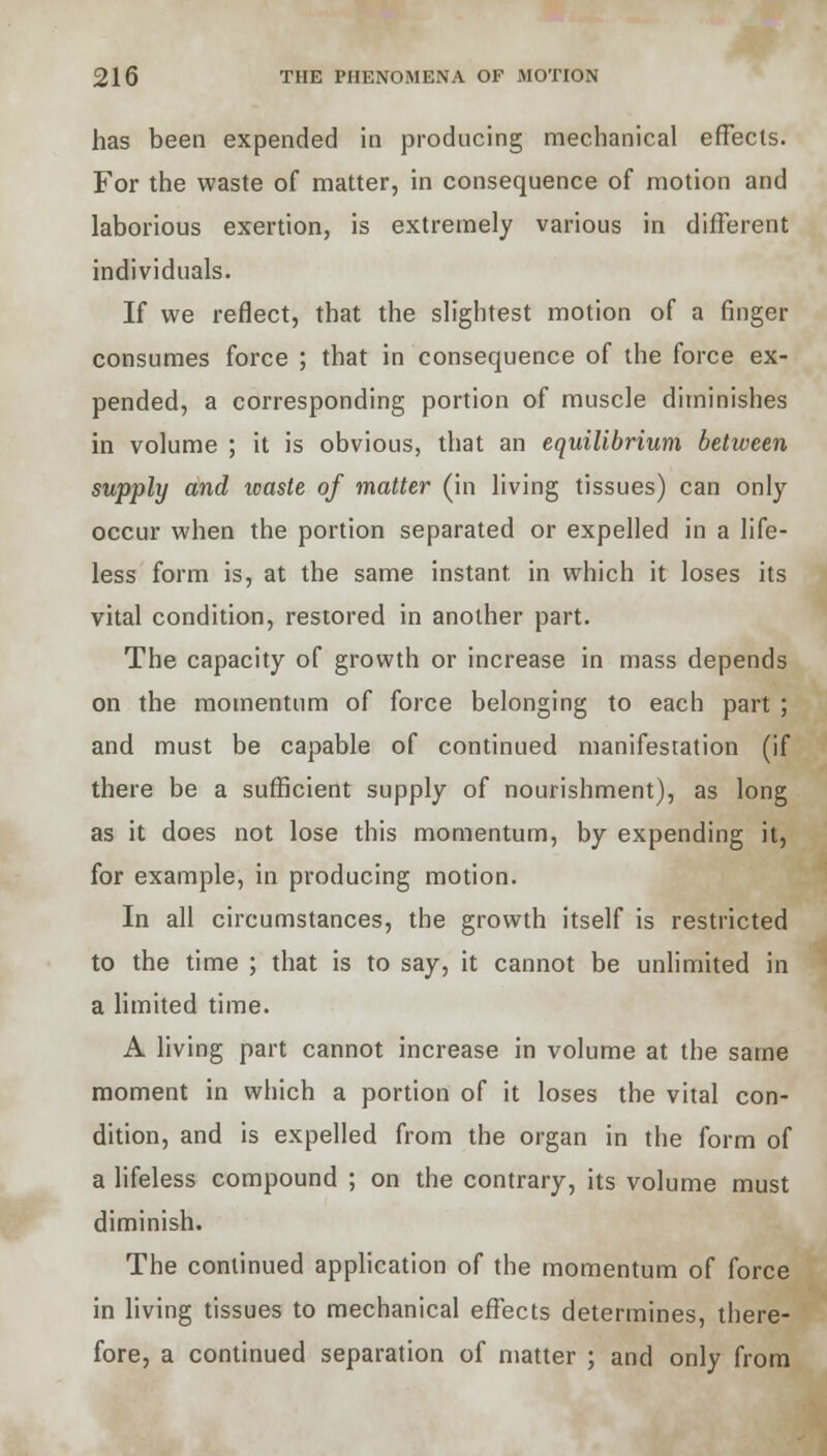 has been expended in producing mechanical effects. For the waste of matter, in consequence of motion and laborious exertion, is extremely various in different individuals. If we reflect, that the slightest motion of a ringer consumes force ; that in consequence of the force ex- pended, a corresponding portion of muscle diminishes in volume ; it is obvious, that an equilibrium between supply and waste of matter (in living tissues) can only occur when the portion separated or expelled in a life- less form is, at the same instant in which it loses its vital condition, restored in another part. The capacity of growth or increase in mass depends on the momentum of force belonging to each part ; and must be capable of continued manifestation (if there be a sufficient supply of nourishment), as long as it does not lose this momentum, by expending it, for example, in producing motion. In all circumstances, the growth itself is restricted to the time ; that is to say, it cannot be unlimited in a limited time. A living part cannot increase in volume at the same moment in which a portion of it loses the vital con- dition, and is expelled from the organ in the form of a lifeless compound ; on the contrary, its volume must diminish. The continued application of the momentum of force in living tissues to mechanical effects determines, there- fore, a continued separation of matter ; and only from