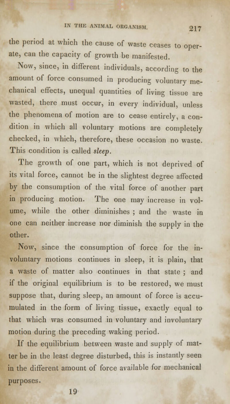 the period at which the cause of waste ceases to oper- ate, can the capacity of growth be manifested. Now, since, in different individuals, according to the amount of force consumed in producing voluntary me- chanical effects, unequal quantities of living tissue are wasted, there must occur, in every individual, unless the phenomena of motion are to cease entirely, a con- dition in which all voluntary motions are completely checked, in which, therefore, these occasion no waste. This condition is called sleep. The growth of one part, which is not deprived of its vital force, cannot be in the slightest degree affected by the consumption of the vital force of another part in producing motion. The one may increase in vol- ume, while the other diminishes ; and the waste in one can neither increase nor diminish the supply in the other. Now, since the consumption of force for the in- voluntary motions continues in sleep, it is plain, that a waste of matter also continues in that state ; and if the original equilibrium is to be restored, we must suppose that, during sleep, an amount of force is accu- mulated in the form of living tissue, exactly equal to that which was consumed in voluntary and involuntary motion during the preceding waking period. If the equilibrium between waste and supply of mat- ter be in the least degree disturbed, this is instantly seen in the different amount of force available for mechanical purposes. 19