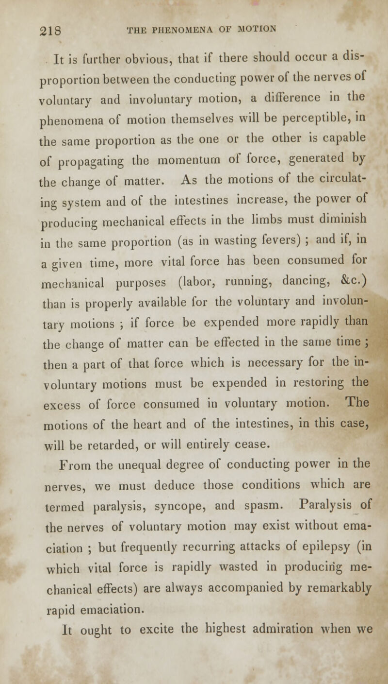 It is further obvious, that if there should occur a dis- proportion between the conducting power of the nerves of voluntary and involuntary motion, a difference in the phenomena of motion themselves will be perceptible, in the same proportion as the one or the other is capable of propagating the momentum of force, generated by the change of matter. As the motions of the circulat- ing system and of the intestines increase, the power of producing mechanical effects in the limbs must diminish in the same proportion (as in wasting fevers) ; and if, in a given time, more vital force has been consumed for mechanical purposes (labor, running, dancing, &c.) than is properly available for the voluntary and involun- tary motions ; if force be expended more rapidly than the change of matter can be effected in the same time ; then a part of that force which is necessary for the in- voluntary motions must be expended in restoring the excess of force consumed in voluntary motion. The motions of the heart and of the intestines, in this case, will be retarded, or will entirely cease. From the unequal degree of conducting power in the nerves, we must deduce those conditions which are termed paralysis, syncope, and spasm. Paralysis of the nerves of voluntary motion may exist without ema- ciation ; but frequently recurring attacks of epilepsy (in which vital force is rapidly wasted in producing me- chanical effects) are always accompanied by remarkably rapid emaciation. It ought to excite the highest admiration when we