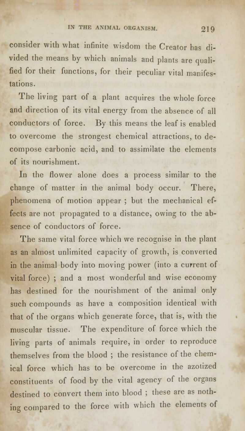 consider with what infinite wisdom the Creator has di- vided the means by which animals and plants are quali- fied for their functions, for their peculiar vital manifes- tations. The living part of a plant acquires the whole force and direction of its vital energy from the absence of all conductors of force. By this means the leaf is enabled to overcome the strongest chemical attractions, to de- compose carbonic acid, and to assimilate the elements of its nourishment. In the flower alone does a process similar to the change of matter in the animal body occur. There, phenomena of motion appear ; but the mechanical ef- fects are not propagated to a distance, owing to the ab- sence of conductors of force. The same vital force which we recognise in the plant as an almost unlimited capacity of growth, is converted in the animal body into moving power (into a current of vital force) ; and a most wonderful and wise economy has destined for the nourishment of the animal only such compounds as have a composition identical with that of the organs which generate force, that is, with the muscular tissue. The expenditure of force which the living parts of animals require, in order to reproduce themselves from the blood ; the resistance of the chem- ical force which has to be overcome in the azotized constituents of food by the vital agency of the organs destined to convert them into blood ; these are as noth- ing compared to the force with which the elements of