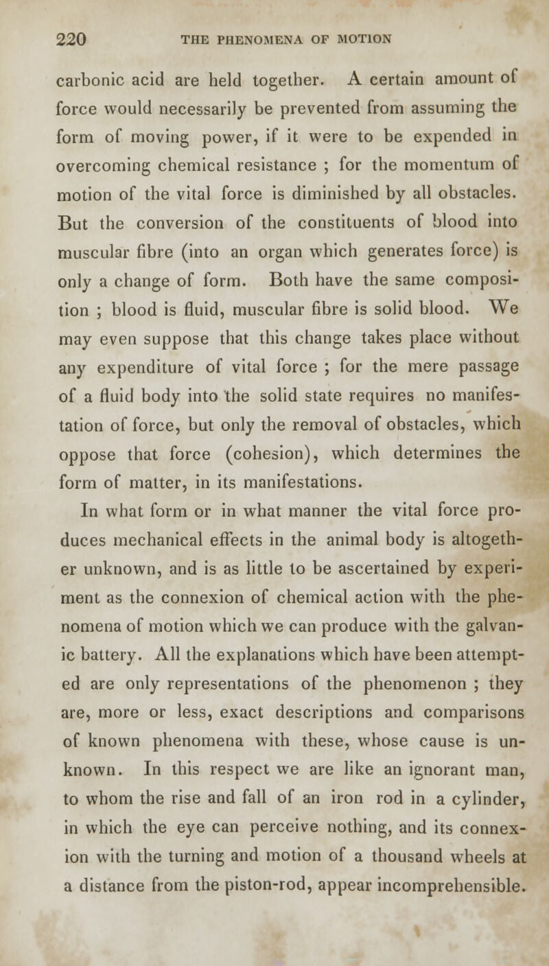 carbonic acid are held together. A certain amount of force would necessarily be prevented from assuming the form of moving power, if it were to be expended in overcoming chemical resistance ; for the momentum of motion of the vital force is diminished by all obstacles. But the conversion of the constituents of blood into muscular fibre (into an organ which generates force) is only a change of form. Both have the same composi- tion ; blood is fluid, muscular fibre is solid blood. We may even suppose that this change takes place without any expenditure of vital force ; for the mere passage of a fluid body into the solid state requires no manifes- tation of force, but only the removal of obstacles, which oppose that force (cohesion), which determines the form of matter, in its manifestations. In what form or in what manner the vital force pro- duces mechanical effects in the animal body is altogeth- er unknown, and is as little to be ascertained by experi- ment as the connexion of chemical action with the phe- nomena of motion which we can produce with the galvan- ic battery. All the explanations which have been attempt- ed are only representations of the phenomenon ; they are, more or less, exact descriptions and comparisons of known phenomena with these, whose cause is un- known. In this respect we are like an ignorant man, to whom the rise and fall of an iron rod in a cylinder, in which the eye can perceive nothing, and its connex- ion with the turning and motion of a thousand wheels at a distance from the piston-rod, appear incomprehensible.
