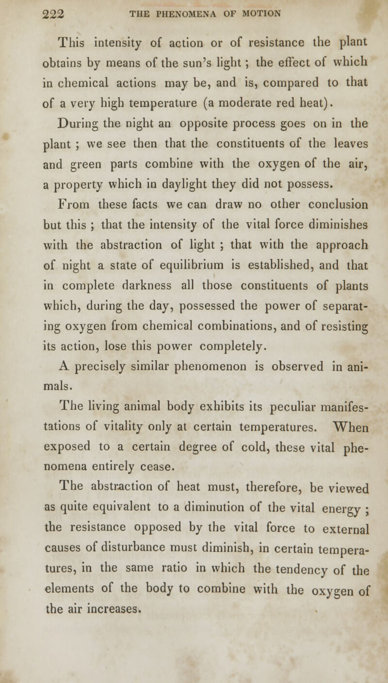This intensity of action or of resistance the plant obtains by means of the sun's light; the effect of which in chemical actions may be, and is, compared to that of a very high temperature (a moderate red heat). During the night an opposite process goes on in the plant ; we see then that the constituents of the leaves and green parts combine with the oxygen of the air, a property which in daylight they did not possess. From these facts we can draw no other conclusion but this ; that the intensity of the vital force diminishes with the abstraction of light ; that with the approach of night a state of equilibrium is established, and that in complete darkness all those constituents of plants which, during the day, possessed the power of separat- ing oxygen from chemical combinations, and of resisting its action, lose this power completely. A precisely similar phenomenon is observed in ani- mals. The living animal body exhibits its peculiar manifes- tations of vitality only at certain temperatures. When exposed to a certain degree of cold, these vital phe- nomena entirely cease. The abstraction of heat must, therefore, be viewed as quite equivalent to a diminution of the vital energy ; the resistance opposed by the vital force to external causes of disturbance must diminish, in certain tempera- tures, in the same ratio in which the tendency of the elements of the body to combine with the oxygen of the air increases.
