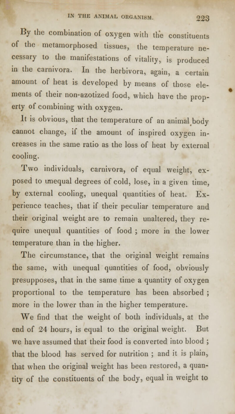 By the combination of oxygen with the constituents of the metamorphosed tissues, the temperature ne- cessary to the manifestations of vitality, is produced in the carnivora. In the herbivora, again, a certain amount of heat is developed by means of those ele- ments of their non-azotized food, which have the prop- erty of combining with oxygen. It is obvious, that the temperature of an animal body cannot change, if the amount of inspired oxygen in- creases in the same ratio as the loss of heat by external cooling. Two individuals, carnivora, of equal weight, ex- posed to unequal degrees of cold, lose, in a given time, by external cooling, unequal quantities of heat. Ex- perience teaches, that if their peculiar temperature and their original weight are to remain unaltered, they re- quire unequal quantities of food ; more in the lower temperature than in the higher. The circumstance, that the original weight remains the same, with unequal quantities of food, obviously presupposes, that in the same time a quantity of oxygen proportional to the temperature has been absorbed ; more in the lower than in the higher temperature. We find that the weight of both individuals, at the end of 24 hours, is equal to the original weight. But we have assumed that their food is converted into blood ; that the blood has served for nutrition ; and it is plain, that when the original weight has been restored, a quan- tity of the constituents of the body, equal in weight to