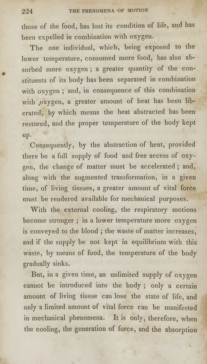 those of the food, has lost its condition of life, and has been expelled in combination with oxygen. The one individual, which, being exposed to the lower temperature, consumed more food, has also ab- sorbed more oxygen ; a greater quantity of the con- stituents of its body has been separated in combination with oxygen ; and, in consequence of this combination with .oxygen, a greater amount of heat has been lib- erated, by which means the heat abstracted has been restored, and the proper temperature of the body kept up. Consequently, by the abstraction of heat, provided there be a full supply of food and free access of oxy- gen, the change of matter must be accelerated ; and, along with the augmented transformation, in a given time, of living tissues, a greater amount of vital force must be rendered available for mechanical purposes. With the external cooling, the respiratory motions become stronger ; in a lower temperature more oxygen is conveyed to the blood ; the waste of matter increases, and if the supply be not kept in equilibrium with this waste, by means of food, the temperature of the body gradually sinks. Bat, in a given time, an unlimited supply of oxygen cannot be introduced into the body ; only a certain amount of living tissue can lose the state of life, and only a limited amount of vital force can be manifested in mechanical phenomena. It is only, therefore, when the cooling, the generation of force, and the absorption