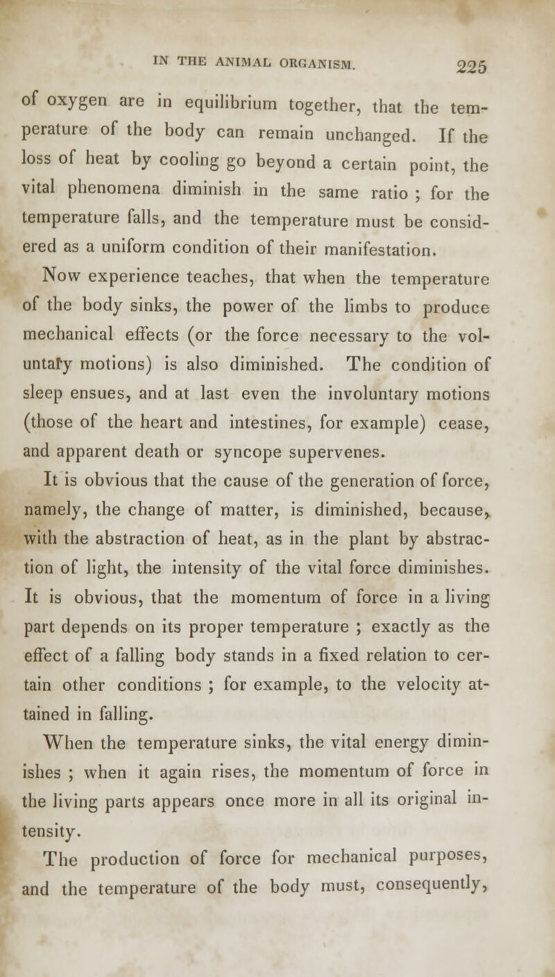 e of oxygen are in equilibrium together, that the tem- perature of the body can remain unchanged. If the loss of heat by cooling go beyond a certain point, the vital phenomena diminish in the same ratio ; for th temperature falls, and the temperature must be consid- ered as a uniform condition of their manifestation. Now experience teaches, that when the temperature of the body sinks, the power of the limbs to produce mechanical effects (or the force necessary to the vol- untary motions) is also diminished. The condition of sleep ensues, and at last even the involuntary motions (those of the heart and intestines, for example) cease, and apparent death or syncope supervenes. It is obvious that the cause of the generation of force, namely, the change of matter, is diminished, because, with the abstraction of heat, as in the plant by abstrac- tion of light, the intensity of the vital force diminishes. It is obvious, that the momentum of force in a living part depends on its proper temperature ; exactly as the effect of a falling body stands in a fixed relation to cer- tain other conditions ; for example, to the velocity at- tained in falling. When the temperature sinks, the vital energy dimin- ishes ; when it again rises, the momentum of force in the living parts appears once more in all its original in- tensity. The production of force for mechanical purposes, and the temperature of the body must, consequently,
