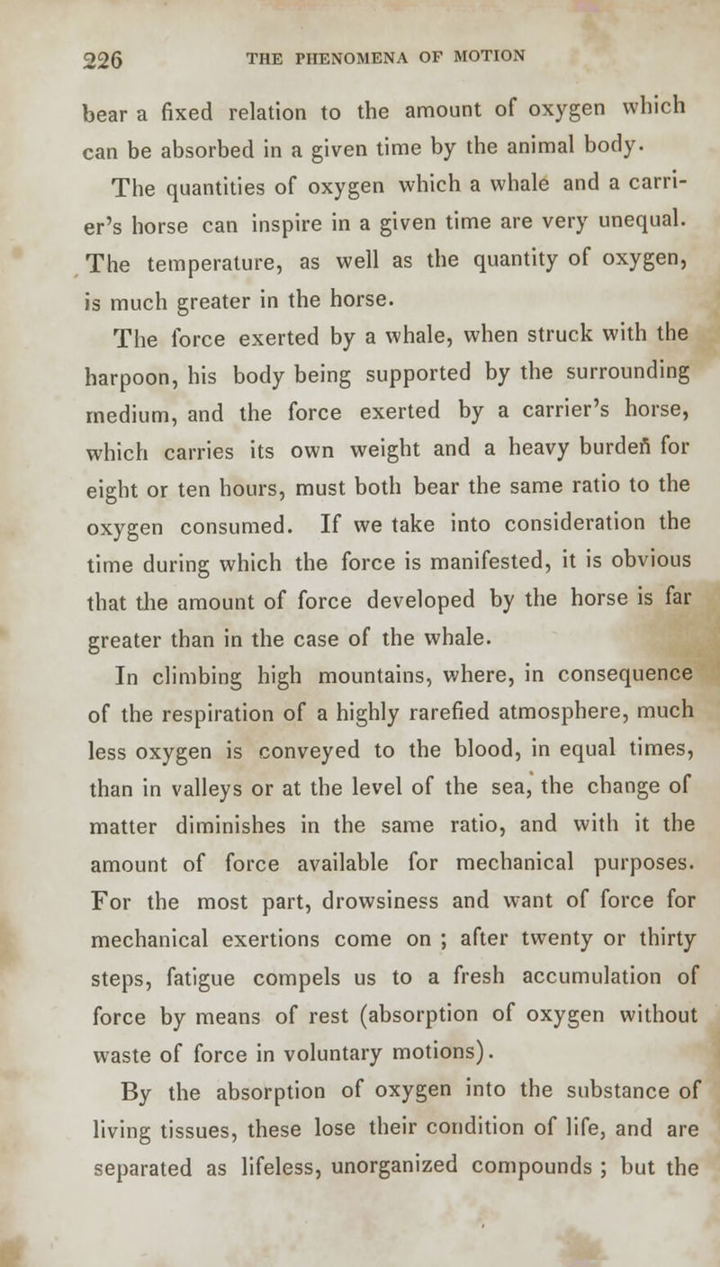 bear a fixed relation to the amount of oxygen which can be absorbed in a given time by the animal body. The quantities of oxygen which a whale and a carri- er's horse can inspire in a given time are very unequal. The temperature, as well as the quantity of oxygen, is much greater in the horse. The force exerted by a whale, when struck with the harpoon, his body being supported by the surrounding medium, and the force exerted by a carrier's horse, which carries its own weight and a heavy burden for eight or ten hours, must both bear the same ratio to the oxygen consumed. If we take into consideration the time during which the force is manifested, it is obvious that the amount of force developed by the horse is far greater than in the case of the whale. In climbing high mountains, where, in consequence of the respiration of a highly rarefied atmosphere, much less oxygen is conveyed to the blood, in equal times, than in valleys or at the level of the sea, the change of matter diminishes in the same ratio, and with it the amount of force available for mechanical purposes. For the most part, drowsiness and want of force for mechanical exertions come on ; after twenty or thirty steps, fatigue compels us to a fresh accumulation of force by means of rest (absorption of oxygen without waste of force in voluntary motions). By the absorption of oxygen into the substance of living tissues, these lose their condition of life, and are separated as lifeless, unorganized compounds ; but the