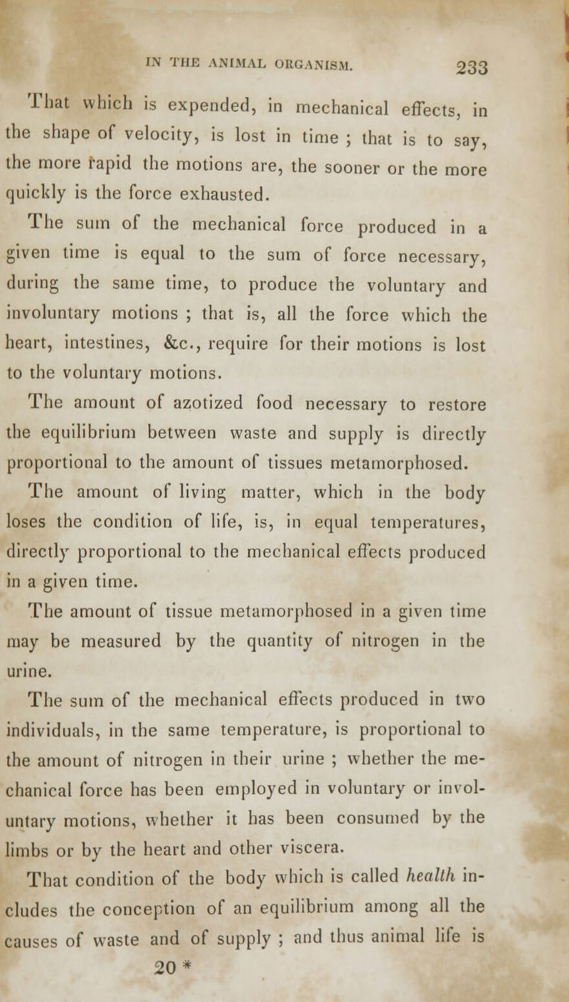 That which is expended, in mechanical effects, in the shape of velocity, is lost in time ; that is to say, the more rapid the motions are, the sooner or the more quickly is the force exhausted. The sum of the mechanical force produced in a given time is equal to the sum of force necessary, during the same time, to produce the voluntary and involuntary motions ; that is, all the force which the heart, intestines, &c, require for their motions is lost to the voluntary motions. The amount of azotized food necessary to restore the equilibrium between waste and supply is directly proportional to the amount of tissues metamorphosed. The amount of living matter, which in the body loses the condition of life, is, in equal temperatures, directly proportional to the mechanical effects produced in a given time. The amount of tissue metamorphosed in a given time may be measured by the quantity of nitrogen in the urine. The sum of the mechanical effects produced in two individuals, in the same temperature, is proportional to the amount of nitrogen in their urine ; whether the me- chanical force has been employed in voluntary or invol- untary motions, whether it has been consumed by the limbs or by the heart and other viscera. That condition of the body which is called health in- cludes the conception of an equilibrium among all the causes of waste and of supply ; and thus animal life is 20*