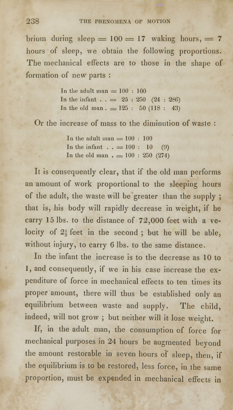 brium during sleep = 100 = 17 waking hours, = 7 hours of sleep, we obtain the following proportions. The mechanical effects are to those in the shape of formation of new parts : In the adult man = 100 : 100 In the infant . . = 25 : 250 (24 : 286) In the old man . = 125 : 50 (118 : 43) Or the increase of mass to the diminution of waste : In the adult man = 100 : 100 In the infant . . = 100 : 10 (<)) In the old man . = 100 : 250 (274) It is consequently clear, that if the old man performs an amount of work proportional to the sleeping hours of the adult, the waste will be greater than the supply ; that is, his body will rapidly decrease in weight, if he carry 15 lbs. to the distance of 72,000 feet with a ve- locity of 2| feet in the second ; but he will be able, without injury, to carry 6 lbs. to the same distance. In the infant the increase is to the decrease as 10 to 1, and consequently, if we in his case increase the ex- penditure of force in mechanical effects to ten times its proper amount, there will thus be established only an equilibrium between waste and supply. The child, indeed, will not grow ; but neither will it lose weight. If, in the adult man, the consumption of force for mechanical purposes in 24 hours be augmented beyond the amount restorable in seven hours of sleep, then, if the equilibrium is to be restored, less force, in the same proportion, must be expended in mechanical effects in