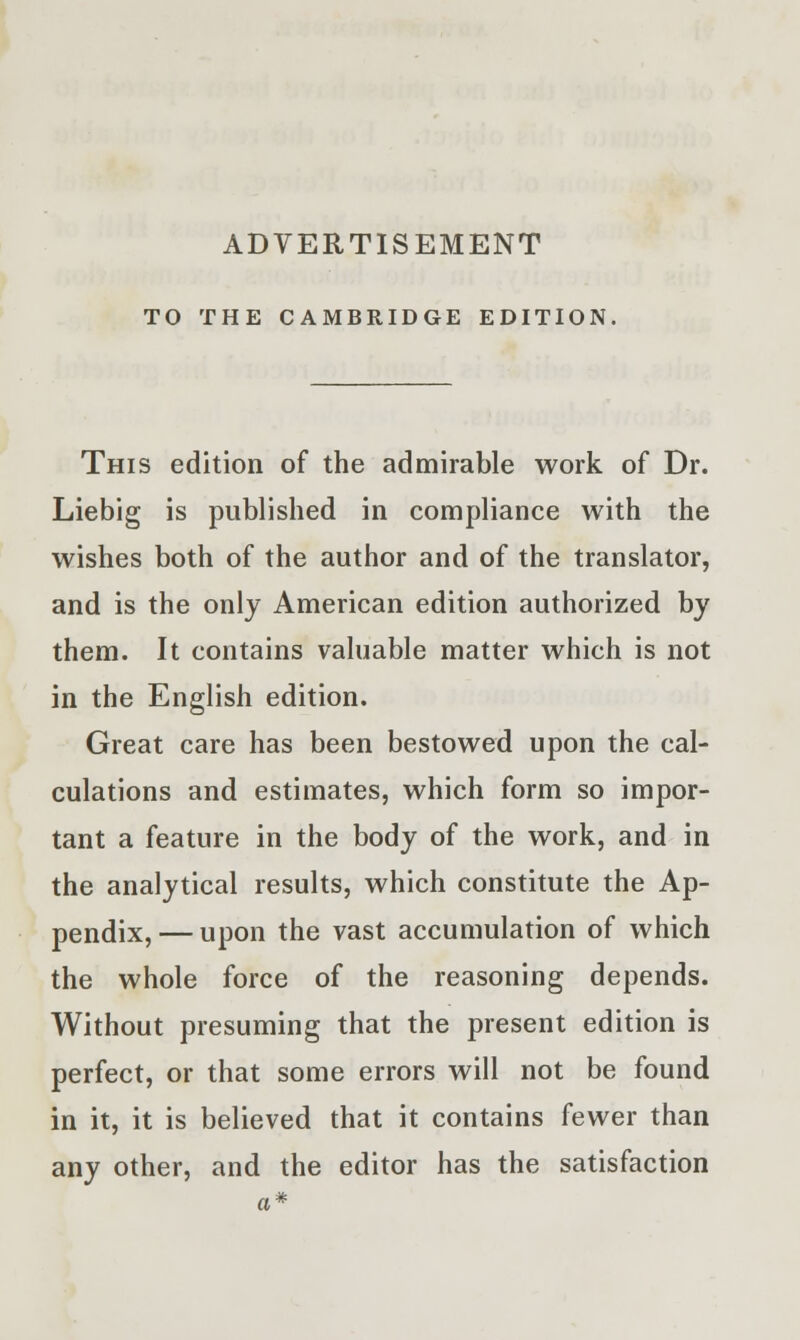 ADVERTISEMENT TO THE CAMBRIDGE EDITION This edition of the admirable work of Dr. Liebig is published in compliance with the wishes both of the author and of the translator, and is the only American edition authorized by them. It contains valuable matter which is not in the English edition. Great care has been bestowed upon the cal- culations and estimates, which form so impor- tant a feature in the body of the work, and in the analytical results, which constitute the Ap- pendix,— upon the vast accumulation of which the whole force of the reasoning depends. Without presuming that the present edition is perfect, or that some errors will not be found in it, it is believed that it contains fewer than any other, and the editor has the satisfaction