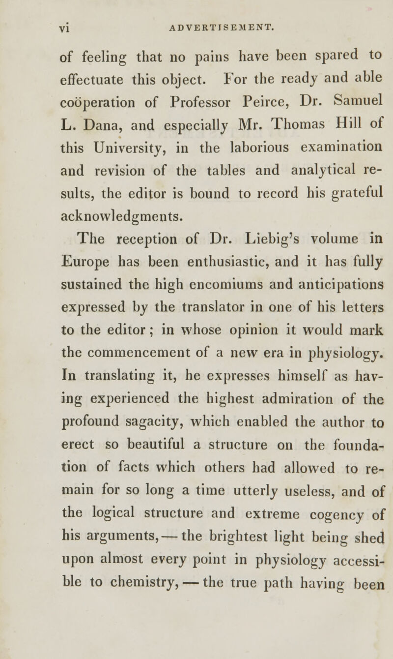 of feeling that no pains have been spared to effectuate this object. For the ready and able cooperation of Professor Peirce, Dr. Samuel L. Dana, and especially Mr. Thomas Hill of this University, in the laborious examination and revision of the tables and analytical re- sults, the editor is bound to record his grateful acknowledgments. The reception of Dr. Liebig's volume in Europe has been enthusiastic, and it has fully sustained the high encomiums and anticipations expressed by the translator in one of his letters to the editor; in whose opinion it would mark the commencement of a new era in physiology. In translating it, he expresses himself as hav- ing experienced the highest admiration of the profound sagacity, which enabled the author to erect so beautiful a structure on the founda- tion of facts which others had allowed to re- main for so long a time utterly useless, and of the logical structure and extreme cogency of his arguments, — the brightest light being shed upon almost every point in physiology accessi- ble to chemistry, — the true path having been