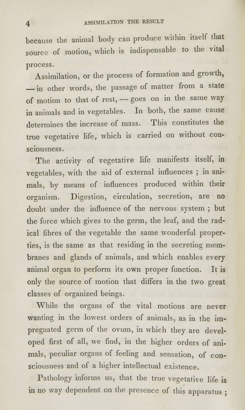 because the animal body can produce within itself that source of motion, which is indispensable to the vital process. Assimilation, or the process of formation and growth, — in other words, the passage of matter from a state of motion to that of rest, — goes on in the same way in animals and in vegetables. In both, the same cause determines the increase of mass. This constitutes the true vegetative life, which is carried on without con- sciousness. The activity of vegetative life manifests itself, in vegetables, with the aid of external influences ; in ani- mals, by means of influences produced within their organism. Digestion, circulation, secretion, are no doubt under the influence of the nervous system ; but the force which gives to the germ, the leaf, and the rad- ical fibres of the vegetable the same wonderful proper- ties, is the same as that residing in the secreting mem- branes and glands of animals, and which enables every animal organ to perform its own proper function. It is only the source of motion that differs in the two great classes of organized beings. While the organs of the vital motions are never wanting in the lowest orders of animals, as in the im- pregnated germ of the ovum, in which they are devel- oped first of all, we find, in the higher orders of ani- mals, peculiar organs of feeling and sensation, of con- sciousness and of a higher intellectual existence. Pathology informs us, that the true vegetative life is in no way dependent on the presence of this apparatus •