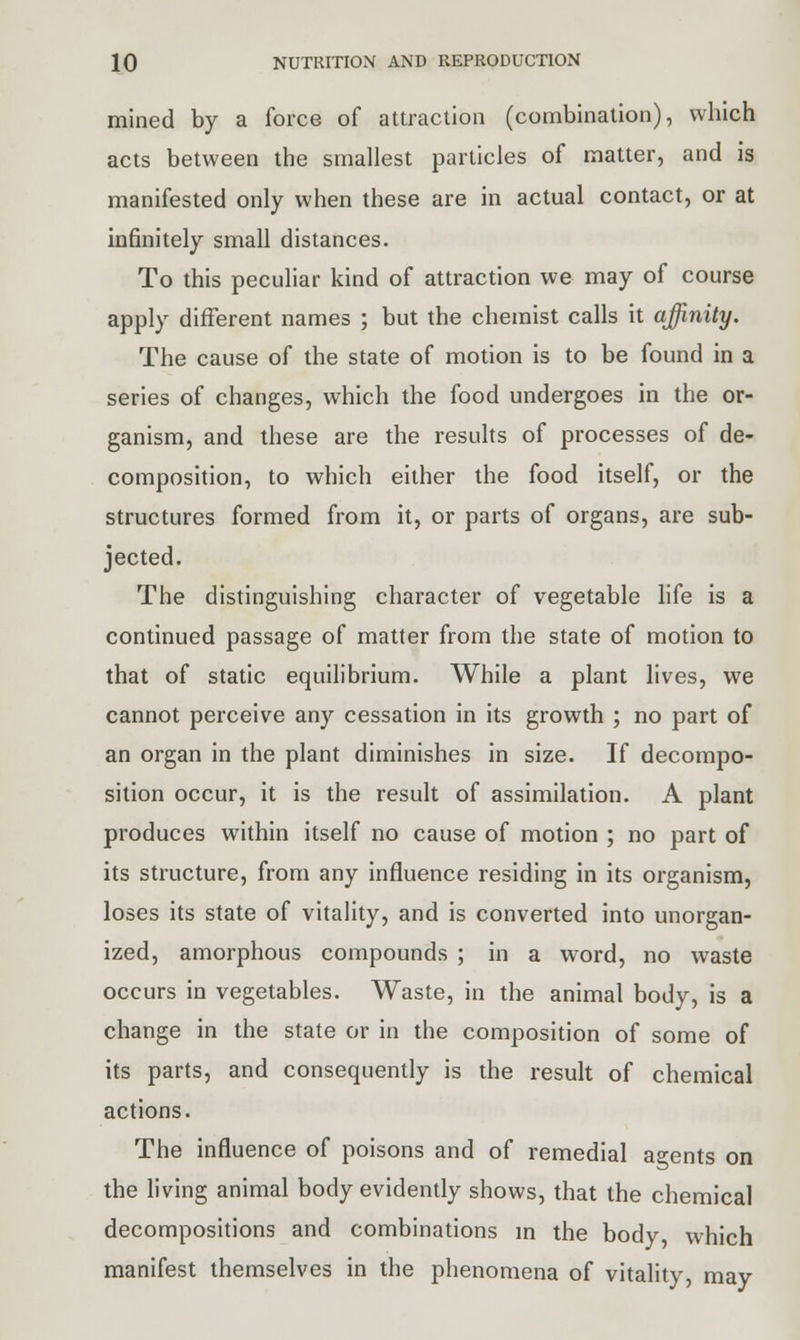 mined by a force of attraction (combination), which acts between the smallest particles of matter, and is manifested only when these are in actual contact, or at infinitely small distances. To this peculiar kind of attraction we may of course apply different names ; but the chemist calls it affinity. The cause of the state of motion is to be found in a series of changes, which the food undergoes in the or- ganism, and these are the results of processes of de- composition, to which either the food itself, or the structures formed from it, or parts of organs, are sub- jected. The distinguishing character of vegetable life is a continued passage of matter from the state of motion to that of static equilibrium. While a plant lives, we cannot perceive any cessation in its growth ; no part of an organ in the plant diminishes in size. If decompo- sition occur, it is the result of assimilation. A plant produces within itself no cause of motion ; no part of its structure, from any influence residing in its organism, loses its state of vitality, and is converted into unorgan- ized, amorphous compounds ; in a word, no waste occurs in vegetables. Waste, in the animal body, is a change in the state or in the composition of some of its parts, and consequently is the result of chemical actions. The influence of poisons and of remedial agents on the living animal body evidently shows, that the chemical decompositions and combinations in the body, which manifest themselves in the phenomena of vitality, may