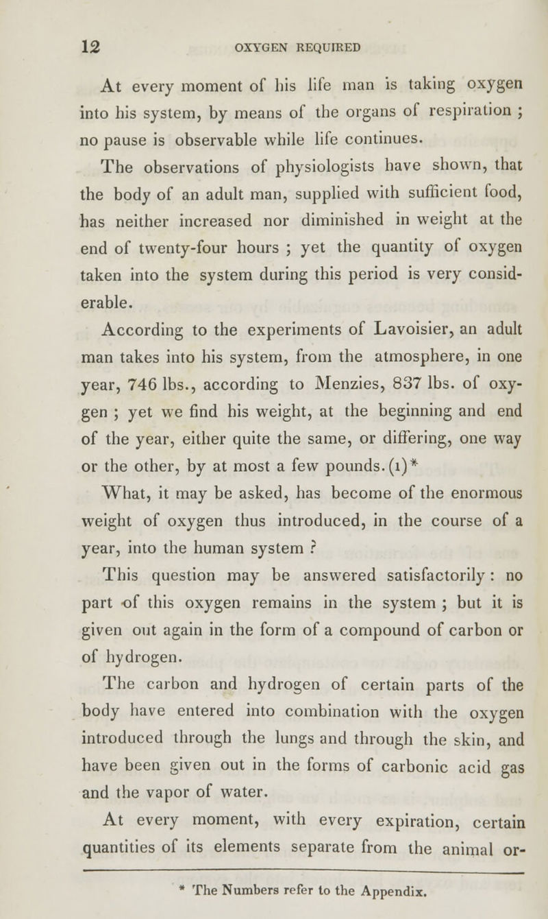 At every moment of his life man is taking oxygen into his system, by means of the organs of respiration ; no pause is observable while life continues. The observations of physiologists have shown, that the body of an adult man, supplied with sufficient food, has neither increased nor diminished in weight at the end of twenty-four hours ; yet the quantity of oxygen taken into the system during this period is very consid- erable. According to the experiments of Lavoisier, an adult man takes into his system, from the atmosphere, in one year, 746 lbs., according to Menzies, 837 lbs. of oxy- gen ; yet we find his weight, at the beginning and end of the year, either quite the same, or differing, one way or the other, by at most a few pounds. (i)* What, it may be asked, has become of the enormous weight of oxygen thus introduced, in the course of a year, into the human system ? This question may be answered satisfactorily: no part of this oxygen remains in the system ; but it is given out again in the form of a compound of carbon or of hydrogen. The carbon and hydrogen of certain parts of the body have entered into combination with the oxygen introduced through the lungs and through the skin, and have been given out in the forms of carbonic acid gas and the vapor of water. At every moment, with every expiration, certain quantities of its elements separate from the animal or- * The Numbers refer to the Appendix.