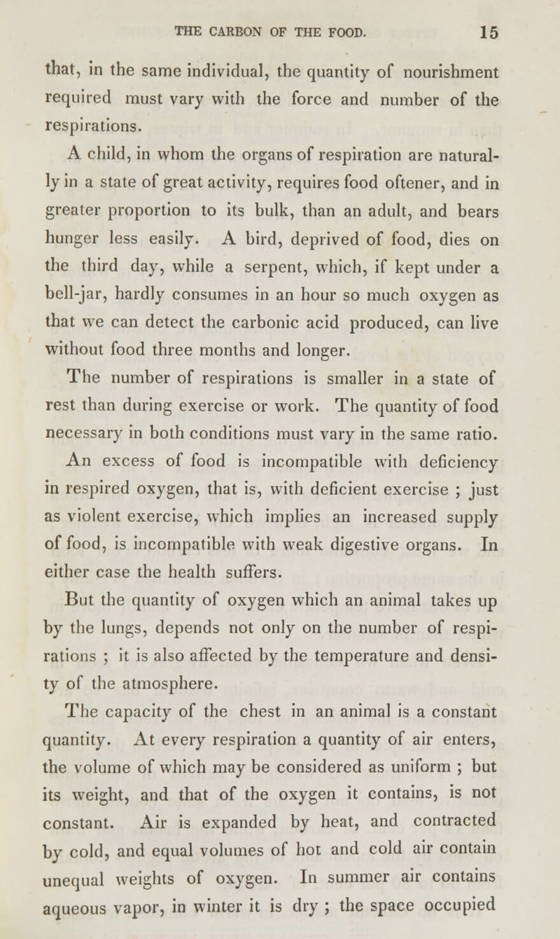 that, in the same individual, the quantity of nourishment required must vary with the force and number of the respirations. A child, in whom the organs of respiration are natural- ly in a state of great activity, requires food oftener, and in greater proportion to its bulk, than an adult, and bears hunger less easily. A bird, deprived of food, dies on the third day, while a serpent, which, if kept under a bell-jar, hardly consumes in an hour so much oxygen as that we can detect the carbonic acid produced, can live without food three months and longer. The number of respirations is smaller in a state of rest than during exercise or work. The quantity of food necessary in both conditions must vary in the same ratio. An excess of food is incompatible with deficiency in respired oxygen, that is, with deficient exercise ; just as violent exercise, which implies an increased supply of food, is incompatible with weak digestive organs. In either case the health suffers. But the quantity of oxygen which an animal takes up by the lungs, depends not only on the number of respi- rations ; it is also affected by the temperature and densi- ty of the atmosphere. The capacity of the chest in an animal is a constant quantity. At every respiration a quantity of air enters, the volume of which may be considered as uniform ; but its weight, and that of the oxygen it contains, is not constant. Air is expanded by heat, and contracted by cold, and equal volumes of hot and cold air contain unequal weights of oxygen. In summer air contains aqueous vapor, in winter it is dry ; the space occupied