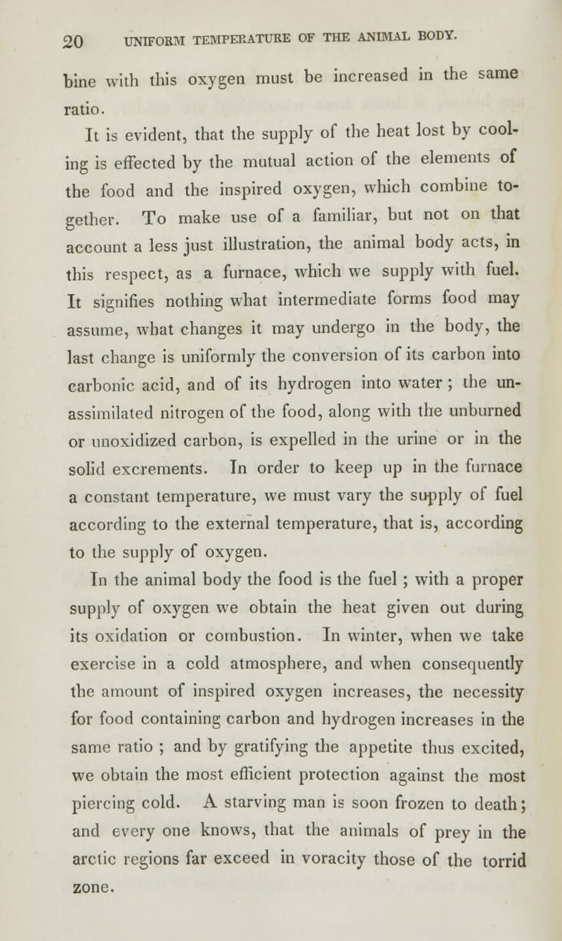 bine with this oxygen must be increased in the same ratio. It is evident, that the supply of the heat lost by cool- ing is effected by the mutual action of the elements of the food and the inspired oxygen, which combine to- gether. To make use of a familiar, but not on that account a less just illustration, the animal body acts, in this respect, as a furnace, which we supply with fuel. It signifies nothing what intermediate forms food may assume, what changes it may undergo in the body, the last change is uniformly the conversion of its carbon into carbonic acid, and of its hydrogen into water ; the un- assimilated nitrogen of the food, along with the unburned or unoxidized carbon, is expelled in the urine or in the solid excrements. In order to keep up in the furnace a constant temperature, we must vary the supply of fuel according to the external temperature, that is, according to the supply of oxygen. In the animal body the food is the fuel; with a proper supply of oxygen we obtain the heat given out during its oxidation or combustion. In winter, when we take exercise in a cold atmosphere, and when consequently the amount of inspired oxygen increases, the necessity for food containing carbon and hydrogen increases in the same ratio ; and by gratifying the appetite thus excited, we obtain the most efficient protection against the most piercing cold. A starving man is soon frozen to death; and every one knows, that the animals of prey in the arctic regions far exceed in voracity those of the torrid zone.