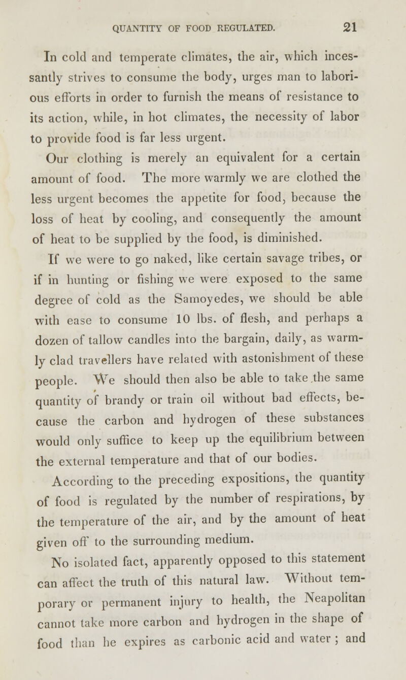 In cold and temperate climates, the air, which inces- santly strives to consume the body, urges man to labori- ous efforts in order to furnish the means of resistance to its action, while, in hot climates, the necessity of labor to provide food is far less urgent. Our clothing is merely an equivalent for a certain amount of food. The more warmly we are clothed the less urgent becomes the appetite for food, because the loss of heat by cooling, and consequently the amount of heat to be supplied by the food, is diminished. If we were to go naked, like certain savage tribes, or if in hunting or fishing we were exposed to the same degree of cold as the Samoyedes, we should be able with ease to consume 10 lbs. of flesh, and perhaps a dozen of tallow candles into the bargain, daily, as warm- ly clad travellers have related with astonishment of these people. We should then also be able to take .the same quantity of brandy or train oil without bad effects, be- cause the carbon and hydrogen of these substances would only suffice to keep up the equilibrium between the external temperature and that of our bodies. According to the preceding expositions, the quantity of food is regulated by the number of respirations, by the temperature of the air, and by the amount of heat given off to the surrounding medium. No isolated fact, apparently opposed to this statement can affect the truth of this natural law. Without tem- porary or permanent injury to health, the Neapolitan cannot take more carbon and hydrogen in the shape of food than he expires as carbonic acid and water ; and