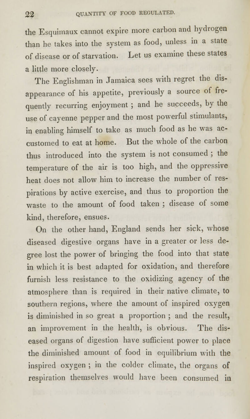 the Esquimaux cannot expire more carbon and hydrogen than he takes into the system as food, unless in a state of disease or of starvation. Let us examine these states a little more closely. The Englishman in Jamaica sees with regret the dis- appearance of his appetite, previously a source of fre- quently recurring enjoyment ; and he succeeds, by the use of cayenne pepper and the most powerful stimulants, in enabling himself to take as much food as he was ac- customed to eat at home. But the whole of the carbon thus introduced into the system is not consumed ; the temperature of the air is too high, and the oppressive heat does not allow him to increase the number of res- pirations by active exercise, and thus to proportion the waste to the amount of food taken ; disease of some kind, therefore, ensues. On the other hand, England sends her sick, whose diseased digestive organs have in a greater or less de- gree lost the power of bringing the food into that state in which it is best adapted for oxidation, and therefore furnish less resistance to the oxidizing agency of the atmosphere than is required in their native climate, to southern regions, where the amount of inspired oxygen is diminished in so great a proportion ; and the result, an improvement in the health, is obvious. The dis- eased organs of digestion have sufficient power to place the diminished amount of food in equilibrium with the inspired oxygen ; in the colder climate, the organs of respiration themselves would have been consumed in