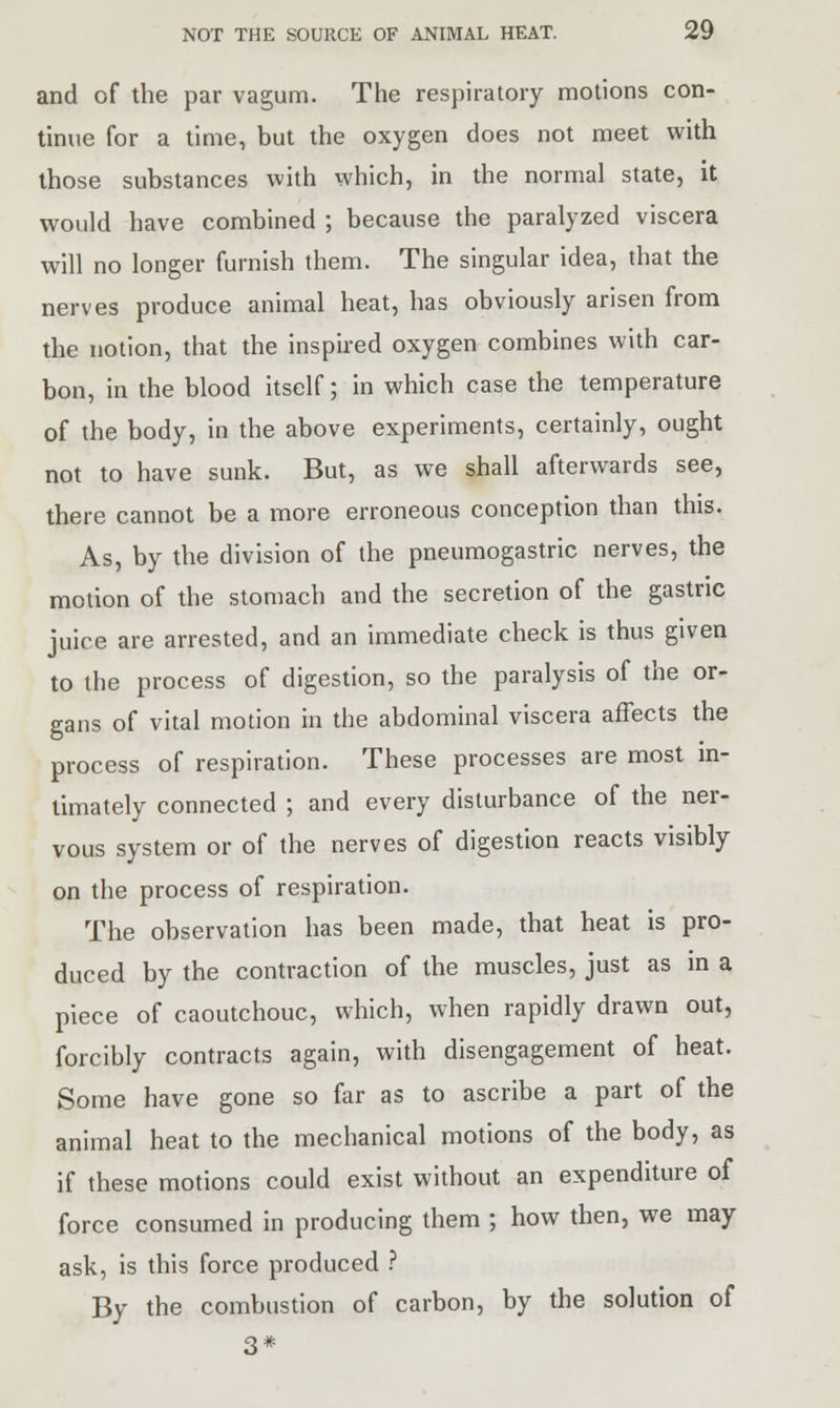 and of the par vagum. The respiratory motions con- tinue for a time, but the oxygen does not meet with those substances with which, in the normal state, it would have combined ; because the paralyzed viscera will no longer furnish them. The singular idea, that the nerves produce animal heat, has obviously arisen from the notion, that the inspired oxygen combines with car- bon, in the blood itself; in which case the temperature of the body, in the above experiments, certainly, ought not to have sunk. But, as we shall afterwards see, there cannot be a more erroneous conception than this. As, by the division of the pneumogastric nerves, the motion of the stomach and the secretion of the gastric juice are arrested, and an immediate check is thus given to the process of digestion, so the paralysis of the or- gans of vital motion in the abdominal viscera affects the process of respiration. These processes are most in- timately connected ; and every disturbance of the ner- vous system or of the nerves of digestion reacts visibly on the process of respiration. The observation has been made, that heat is pro- duced by the contraction of the muscles, just as in a piece of caoutchouc, which, when rapidly drawn out, forcibly contracts again, with disengagement of heat. Some have gone so far as to ascribe a part of the animal heat to the mechanical motions of the body, as if these motions could exist without an expenditure of force consumed in producing them ; how then, we may ask, is this force produced ? By the combustion of carbon, by the solution of